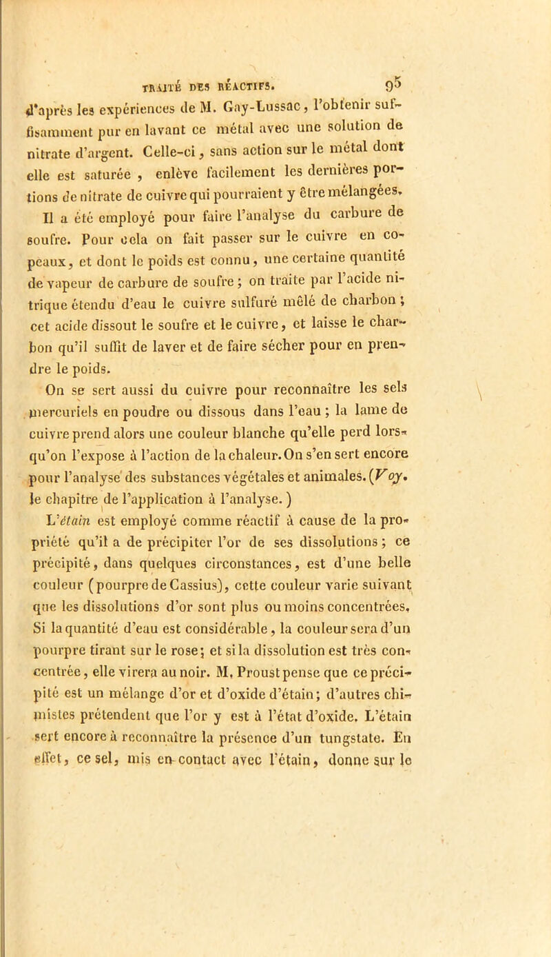 <I*après les expériences de M. Gny-Lussac, I obtenir suf- fisamment pur en lavant ce métal avec une solution de nitrate d’argent. Celle-ci, sans action sur le métal dont elle est saturée , enlève facilement les dernières por- tions de nitrate de cuivre qui pourraient y être mélangées. Il a été employé pour faire l’analyse du carbure de soufre. Pour cela on fait passer sur le cuivre en co- peaux, et dont le poids est connu, une certaine quantité de vapeur de carbure de soufre ; on traite par 1 acide ni- trique étendu d’eau le cuivre sulfuré mêlé de charbon j cet acide dissout le soufre et le cuivre, et laisse le char- bon qu’il suffit de laver et de faire sécher pour en pren- dre le poids. On se sert aussi du cuivre pour reconnaître les sels mercuriels en poudre ou dissous dans l’eau ; la lame de cuivre prend alors une couleur blanche qu’elle perd lors- qu’on l’expose à l’action de la chaleur. On s’en sert encore pour l’analysé des substances végétales et animales. (Fqy. le chapitre de l’application à l’analyse. ) L'étain est employé comme réactif à cause de la pro- priété qu’il a de précipiter l’or de ses dissolutions; ce précipité, dans quelques circonstances, est d’une belle couleur (pourpredeCassius}, cette couleur varie suivant que les dissolutions d’or sont plus ou moins concentrées, Si la quantité d’eau est considérable, la couleur sera d’un pourpre tirant sur le rose; et si la dissolution est très con- centrée , elle virera au noir. M, Proust pense que ce préci- pité est un mélange d’or et d’oxide d’étain; d’autres chi- inisles prétendent que l’or y est à l’état d’oxide. L’étain sert encore à reconnaître la présence d’un tungstate. En elfet, ce sel, mis emcontact avec l’étain, donne suv le