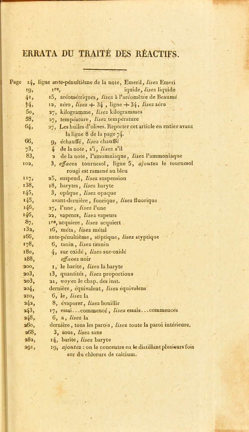 \ ERRATA DU TRAITÉ DÉS RÉACTIFS. Page i4, ligne ante*pénultième de la note, Emeril,/wez Emeri tg, ir®, iquide, liquide 41, i5, are'ome'trîques, /tsez à l’aréomètre de Beaumé P4, ta, zéro, lisez + 34 , ligne+ 34» /wezzéro 5o, 37, kilogramme^ lisez kilogrammes 58, 27, tempéature, /«ez température 64, 27, Les huiles d’olives. Reporter cet article en entier avant la ligne 8 de la page ^4- ' 66, 9, échauffé, lisez chaufië 73, 4 de la note , s’i, Zwez s’il 83, 2 de la note, l’amomniaqne, Zisez l’ammoniaque 102, 3, effacez tournesol, ligne 5, ajoutez le tournesol rougi est ramené au bleu 117, 25, suspend, Zisez suspension i38, 18, barytes, Zwez baryte 145, 3, opûque, ZZsez opaque 145, avant-dernière, fuorique, ZZsez fluorique i46> 37, l’nnc, Ztsez l’une >46, 22, vapenrs, Zwez vapeurs 67, I ro^ acquière, Zrsez acquiert. / i32, 16, méta, Zûez métal 166, ante-pénultième, stiptique, Zisez styptique 178, 6, tanin, Zisez tannin 180, 4> sur oxidé , Zisez sur-oxidé 188, effacez noir 200, I, le barite, Zisez la baryte 203, i3, quantités, Zisez proportions / ao3, 21, -voyez le chap. des inst. 204, dernière, équivalent, Zisez équivalens 2T0, 6, le, lisez la 242, 8, évaporer, Zisez bouillir 243, 17, essai.. .commencé, Zisez essais.. .commencés 248, 6, a, lisez la 260, dernière, tous les parois, lisez toute la paroi intérieure. 268, 3, sons, Zisez sans 282, 14, barite, Zisez baryte >9> ajoutez : on le conceutro eu le distillant plusieurs fois sur du chlorure de calcium. /