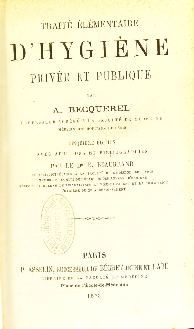 D'HYGIÈNE PRIVÉE ET PUBLIQUE PAR A. BECQUEREL PROCESSEUR AGRÉGÉ A ..A FACULTÉ DE MÉDECINE MÉDECIN DES HOPITAUX DE PARIS CINQUIÈME ÉDITION AVEC ADDITIONS ET BIBLIOGRAPHIES PAR LE D« E. BEAUGRAND SOUS-BIBLIOTHÉCAIRE A LA FACULTÉ DE MÉDECINE DE PARIS MEMBRE DU COMITÉ DE RÉDACTION DES ANNALES D'HYGIENE MÉDECIN DU BUREAU DE BIENFAISANCE ET VICE-PRÉ S IDE NT DE LA COMMISSION D'HYGIENE DU X ARRONDISSEMENT LIERAI H E DE LA FACULTÉ DE MÉDECINE Place de l'Êcole-de-Mcdecine I 87:»