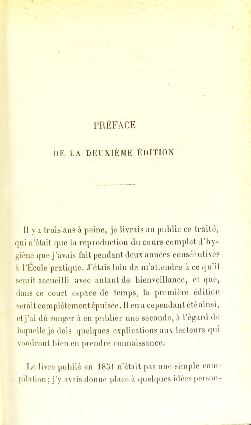 PRÉFACE DE LA DEUXIÈME ÉDITION Il y a trois ans à peine, je livrais au public ce traité, qui n'était que la reproduction du cours complet d'hy- giène que j'avais fait pendant deux années consécutives à l'École pratique. J'étais loin de m'atlendre à ce qu'il serait accueilli avec autant de bienveillance, et que, dans ce court espace de temps, la première édition serait complètement épuisée. Il en a cependant été ainsi, et j'ai dû songer à en publier une seconde, à l'égard de laquelle je dois quelques explications aux lecteurs qui voudront bien en prendre connaissance. Le livre publié en 1851 n'était pas une simple com- pilation ; j'y avais donné place à quelques idées person-