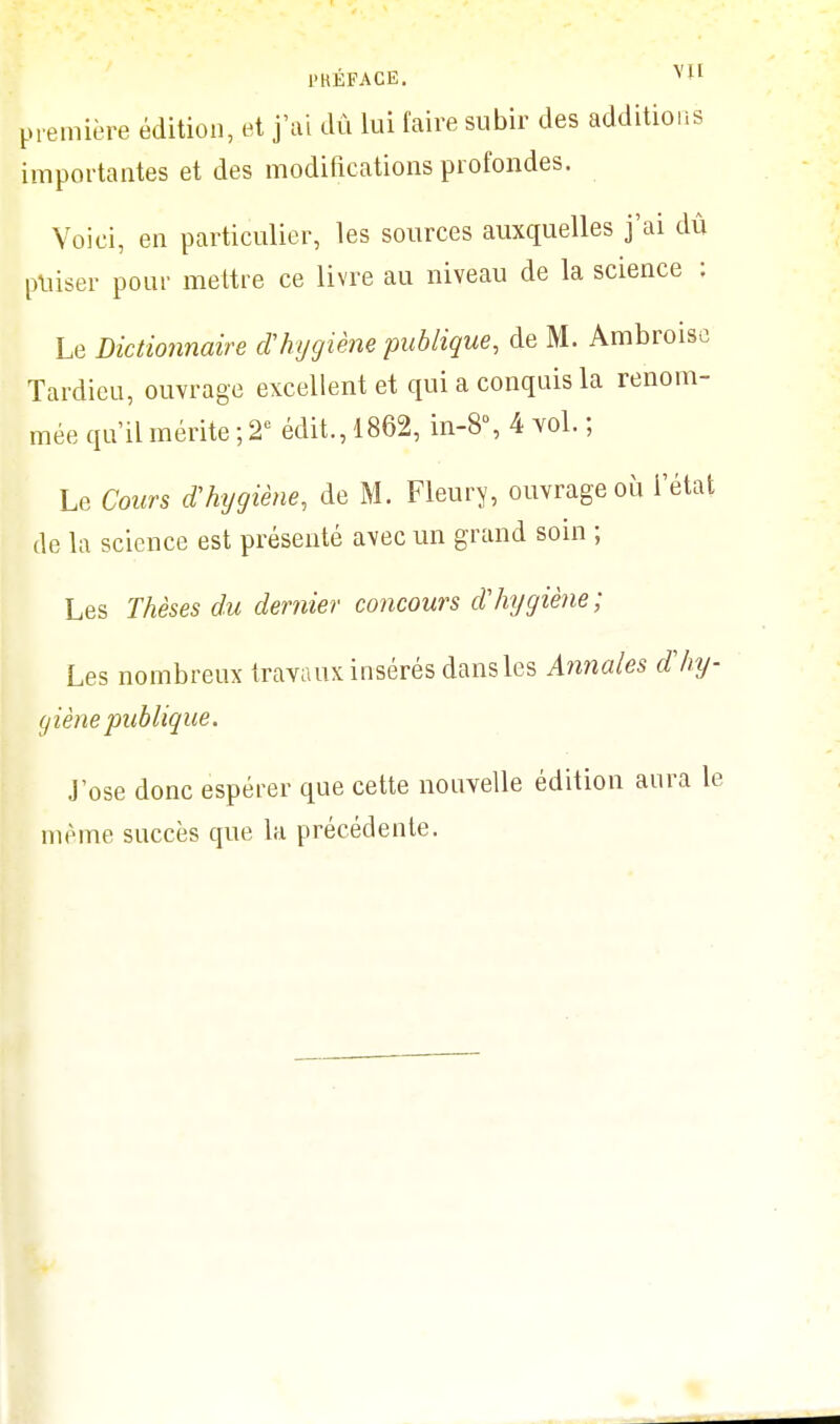 l'HÉFACE. première édition, et j'ai dû lui faire subir des additions importantes et des modifications profondes. Voici, en particulier, les sources auxquelles j'ai dû puiser pour mettre ce livre au niveau de la science : Le Dictionnaire d'hygiène publique, de M. Ambroise Tardieu, ouvrage excellent et qui a conquis la renom- mée qu'il mérite ; 2e édit.,1862, in-8\ 4 vol. ; Le Cours d'hygiène, de M. Fleury, ouvrage où l'état de la science est présenté avec un grand soin ; Les Thèses du dernier concours d'hygiène; Les nombreux travaux insérés dans les Annales d'hy- giène publique. j'ose donc espérer que cette nouvelle édition aura le même succès que la précédente.