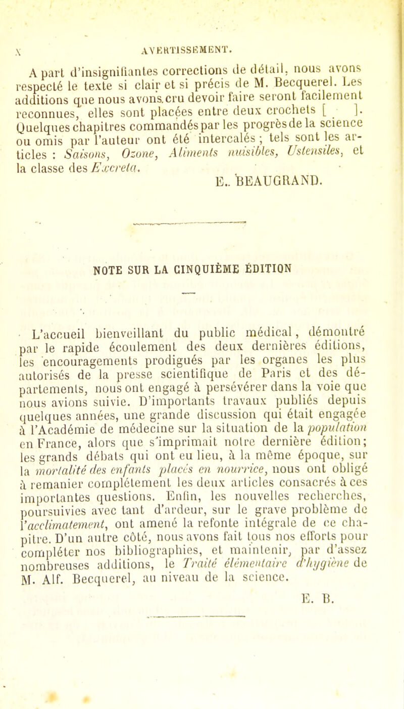 A part d'insignifiantes corrections de détail, nous avons respecté le texte si clair et si précis de M. Becquerel. Les additions que nous avonacru devoir faire seront facilement reconnues, elles sont placées entre deux crochets [ • ]. Quelques chapitres commandés par les progrèsdela science ou omis par l'auteur ont été intercalés ; tels sont les ar- ticles : Saisons, Ozone, Aliments nuisibles, Ustensiles, et la classe des Excréta. E.. BEAUGRAND. NOTE SUR LA CINQUIÈME ÉDITION L'accueil bienveillant du public médical, démontré par le rapide écoulement des deux dernières éditions, les encouragements prodigués par les organes les plus autorisés de la presse scientifique de Paris et des dé- partements, nous ont engagé à persévérer dans la voie que nous avions suivie. D'importants travaux publiés depuis quelques années, une grande discussion qui était engagée à l'Académie de médecine sur la situation de la population en France, alors que s'imprimait noire dernière édition; les grands débats qui ont eu lieu, à la môme époque, sur la mortalité des enfants placés en nourrice, nous ont obligé à remanier complètement les deux articles consacrés à ces importantes questions. Enfin, les nouvelles recherches, poursuivies avec tant d'ardeur, sur le grave problème de Y acclimatement, ont amené la refonte intégrale de ce cha- pitre. D'un autre côté, nous avons fait tous nos efforts pour compléter nos bibliographies, et maintenir, par d'assez nombreuses additions, le Traité élémentaire d'hygiène de M. Alf. Becquerel, au niveau de la science. E. B.