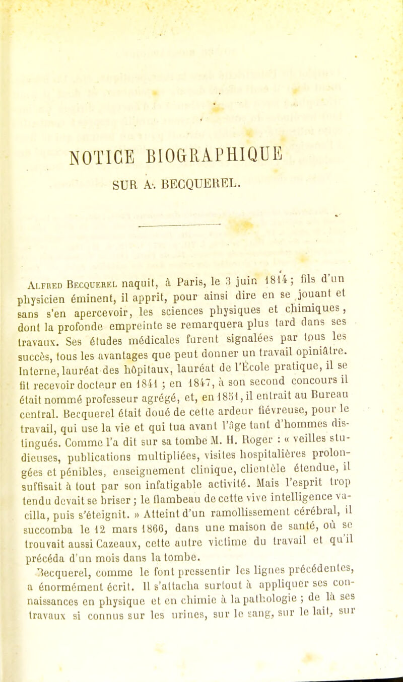 NOTICE BIOGRAPHIQUE SUR BECQUEREL. Alfred Becquerel naquit, à Paris, le 3 juin 1814; fils d'un physicien éminent, il apprit, pour ainsi dire en se jouant et sans s'en apercevoir, les sciences physiques et chimiques, dont la profonde empreinte se remarquera plus lard dans ses travaux. Ses études médicales furent signalées par tous les succès, tous les avantages que peut donner un travail opiniâtre. Interne, lauréat des hôpitaux, lauréat de l'École pratique, il se fit recevoir docteur en 1841 ; en 1847, à son second concours il était nommé professeur agrégé, et, en 1851, il entrait au Bureau central. Becquerel était doué de cette ardeur fiévreuse, pour le travail, qui use la vie et qui tua avant l'âge tant d'hommes dis- tingués. Comme l'a dit sur sa tombe M. H. Roger : « veilles stu- dieuses, publications multipliées, visites hospitalières prolon- gées et pénibles, enseignement clinique, clientèle étendue, il suffisait à tout par son infatigable activité. Mais l'esprit trop tendu devait se briser ; le flambeau de cette vive intelligence va- cilla, puis s'éteignit. » Atteint d'un ramollissement cérébral, il succomba le 12 mars 1866, dans une maison de santé, où se trouvait aussi Cazeaux, cette autre victime du travail et qu'il précéda d'un mois dans la tombe. Becquerel, comme le font pressentir les lignes précédentes, a énormément écrit. Il s'attacha surtout à appliquer ses con- naissances en physique et en chimie à la pathologie ; de là ses travaux si connus sur les urines, sur le sang, sur le lait, sur