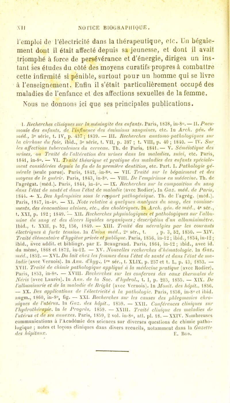 l'emploi de l'électricité dans la thérapeutique, elc. Un bégaie- ment dont il était affecté depuis sa jeunesse, et dont il avait triomphé à force de persévérance et d'énergie, dirigea un ins- tant ses éludes du coté des moyens curatifs propres à combattre cette infirmité si pénible, surtout pour un homme qui se livre à l'enseignement. Enfin il s'était particulièrement occupé des maladies de l'enfance et des affections sexuelles de la femme. Nous ne donnons ici que ses principales publications. ■ i 1. Recherches cliniques sur la méningite des enfants. Paris, 1838, iu-S°.— II. Pneu- monie des enfants, de l'influence des émissions sanguines, etc. In Arch. gén. de tnéd., 3° série, t. IV, p. 437 ; 1839. — III. Recherches analomopathologiques sur la cirrhose du foie, ibid., 3° série, t. VII, p. 397 ; t. VIII, p. 40 ; 1840. — IV. Sui- tes affections tuberculeuses du cerveau. Th. de Paris, 1841.— V. Séméiotique des urines, ou Traité de l'altération des urines dans les maladies, suivi, elc. Paris, 1841, in-8°. — VI. Traité théorique et pratique des maladies des enfants spéciale- ment considérées depuis la fin de la première dentition, etc. Part. I. Pathologie gé- nérale (seule parue). Paris, 1842, in-8°. — Vil'. Traité sur le bégaiement et des moyens de le guérir. Paris, 1843, in-8°. — VIII. De l'empirisme en médecine. Th. de l'agrégat, (méd.). Paris, 1844, in-4°. —IX. Recherches sur la composition du sang dans l'état de santé et dans l'état de maladie (avec Rodier). lu Gaz. méd. de Paris, 1844. -»- X. Des hydropisies sous le rapport pathogénique. Th. de l'agrég. (méd.). Paris, 1 847, in-4°. — XI. Note relative à quelques analyses du sang, des vomisse- ments, des évacuations alvines, etc., des cholériques. In Arch. gén. de méd., 4e sér., t, XXI, p. 192 ; 1849. — XII. Recherches physiologiques et pathologiques sur l'albu- mine du sang et des divers liquides organiques ; description d'un albuminimètre. Ibid., t. XXII, p. 52, 156, 1819. — XIII. Traité des névralgies par les courants électriques à forte tension. In Union méd., 2e sér., t. , p. 3, 52, 1850. — XIV. Traité élémentaire d'hygiène privée et publique. Paris, 1856, in-12 ; ibid., 1854, iu-12 ; ibid., avec addit. et bibliogr. par E. Bcaugrand. Paris, 1864, in-12 ; ibid., avec id. du même, 1868 et 1872, in-12. — XV. Nouvelles recherches d'hématologie, lu Gaz. méd., 1852. — XVI. Du lait chez les femmes dans l'état de santé et dans l'état de ma- ladie (avec Vernois). In Ann. d'hyg., 1 sér., t. XLIX, p. 257 et t. L, p. 43, 1853. — XVII. Traité de chimie pathologique appliqué à la médecine pratique (avec Rodier). Paris, 1353, in-8». — XVIII. Recherches sur les conferves des eaux thermales de Néris (avec Laurès). In Ami. de la Soc. d'hydroU, t. I, p. 205, 1S55. — XIX. De l'albuminurie et de la maladie de Bright (avec Vernois). In Monit. des hôpit.. IS5C. — XX. Des applications de l'électricité à la pathologie. Paris, 1856, in-8 et ibid. augm., 1860, in-8°, fig. — XXI. Recherches sur les causes des phlegmasies chro- niques de l'utérus. In Gaz. des hôpit.. 1859. — XXII. Conférences cliniques sur l'hydrothérapie. In le Progrès. 1859. — XXIII. Traité clinique des maladies il,' l'utérus et de ses annexes. Paris, 1859, 2 vol. in-8, atl. pl. 18. — XXIV. Nombreuses communications à l'Académie des sciences sur diverses questions de chimie patho- logique ; notes et leçons cliniques dans divers recueils, notamment dans la Gazette des hôpitaux. p.. lîr.n.