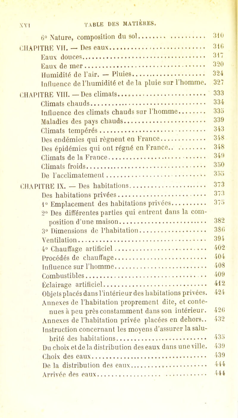 6° Nature, composition du sol 310 CHAPITRE VII. — Des eaux 3iC Eaux douces 317 Eaux de mer Humidité de l'air. — Pluies 324 Influence de l'humidité et de la pluie sur l'homme. 327 CHAPITRE VIII. — Des climats. 333 Climats chauds 334 Influence des climats chauds sur l'homme 33b Maladies des pays chauds 339 Climats tempérés 343 Des endémies qui régnent en France 348 Des épidémies qui ont régné en France 348 Climats de la France 34'.) Climats froids 350 De l'acclimatement 355 CHAPITRE IX. — Des habitations 373 Des habitations privées 373 1° Emplacement des habitations privées 37b 2° Des différentes parties qui entrent dans la com- position d'une maison 382 3° Dimensions de l'habitation 380 Ventilation 394 4° Chauffage artificiel 402 Procédés de chauffage 404 Influence sur l'homme 408 Combustibles 409 Eclairage artificiel 412 Objets placés dans l'intérieur des habitations privées. 424 Annexes de l'habitation proprement dite, et conte- nues à peu près constamment dans son intérieur. 42(i Annexes de l'habitation privée placées en dehors.. 432 Instruction concernant les moyens d'assurer la salu- brité des habitations 43a Du choix et de la distribution des eaux dans une ville. \ 39 Choix des eaux 439 De la distribution des eaux 444 Arrivée des eaux Ï44