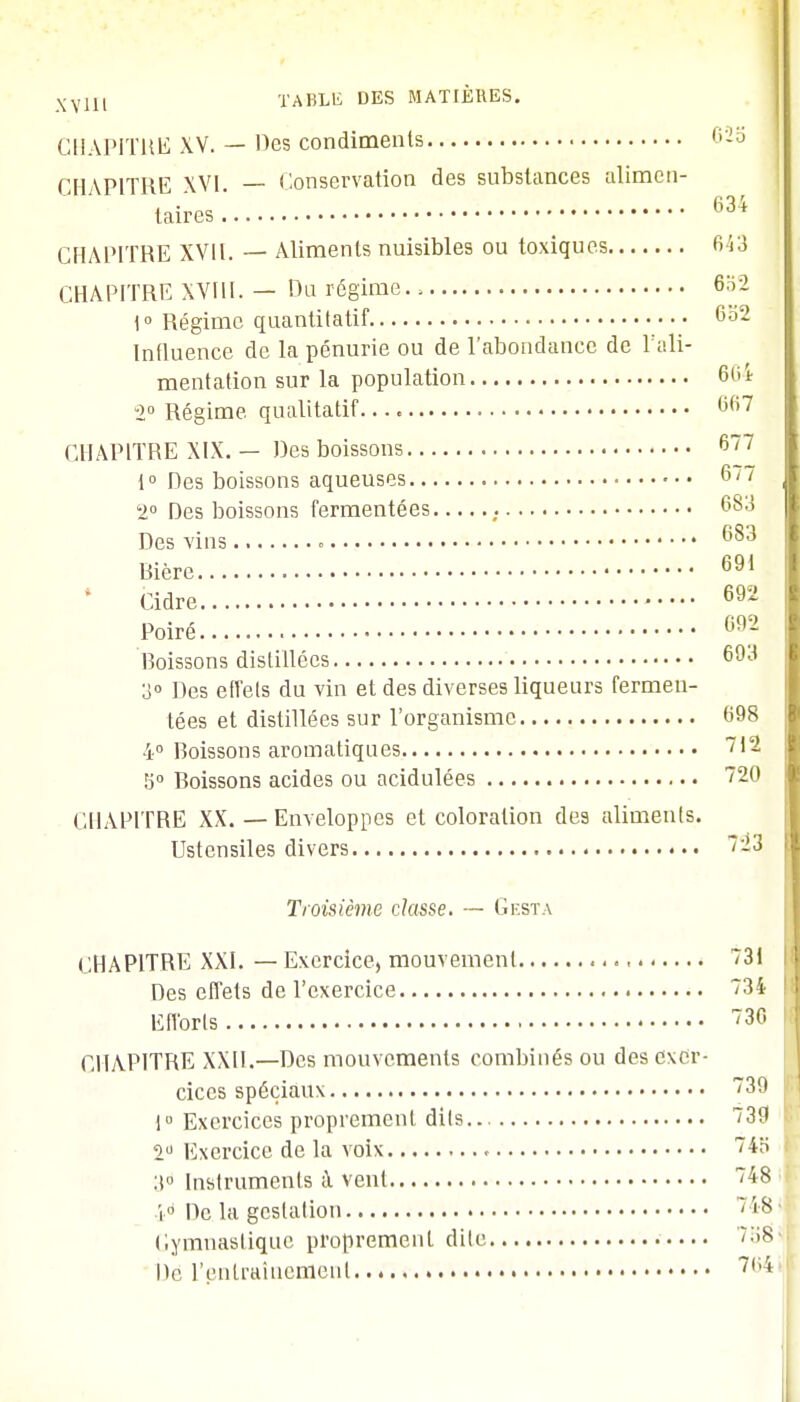 CHAPITRE XV. — Des condiments 623 CHAPITRE XVI. — Conservation des substances alimen- taires 634 CHAPITRE XVII. — Aliments nuisibles ou toxiques 6 53 CHAPITRE XVIII. — Du régime., 652 1° Régime quantitatif 6o2 Influence de la pénurie ou de l'abondance de l'ali- mentation sur la population 664 2° Régime qualitatif. 667 CHAPITRE XIX. — Des boissons 677 1° Des boissons aqueuses 6/7 '2° Des boissons fermentées 683 Des vins 683 Bière 691 Cidre 692 Poiré 092 Boissons distillées 693 3° Des effets du vin et des diverses liqueurs fermen- tées et distillées sur l'organisme 698 4° Boissons aromatiques 712 5° Boissons acides ou acidulées 720 CHAPITRE XX. — Enveloppes et coloration de9 aliments. Ustensiles divers 723 Troisième classe. — Gesta CHAPITRE XXI. — Exercice, mouvement 731 Des effets de l'exercice 734 Efforts 730 CHAPITRE XXII.—Des mouvements combinés ou des exer- cices spéciaux 739 1° Exercices proprement dils.. 739 2° Exercice de la voix » 74o 3° Instruments à vent 48 i° De la gestation - 's Gymnastique proprement dite 738 De l'entraînement 7,ii