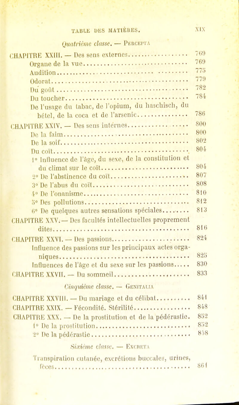 Quatrième classe. — Percepta CHAPITRE XXIII. — Des sens externes 769 Organe de la vue 769 Audition 77î) Odorat • 779 Du goût /82 Du toucher 784 De l'usage du tabac, de l'opium, du haschisch, du bétel, de la coca et de l'arsenic 786 CHAPITRE XXIV. — Des sens internes 800 De la faim ■ 800 De la soif 80~ Du coït 804 1° Influence de l'âge, du sexe, de la constitution et du climat sur le coït 804 ■1° De l'abstinence du coït 807 3° De l'abus du coït 808 4° De l'onanisme -. 810 b° Des pollutions 812 6° De quelques autres sensations spéciales. 813 CHAPITRE XXV. — Des facultés intellectuelles proprement dites 810 CHAPITRE XXVI. — Des passions 824 Influence des passions sur les principaux actes orga- niques 82b Influences de l'âge et du sexe sur les passions 830 CHAPITRE XXVII. — Du sommeil 833 Cinquième classe. — Genitaua CHAPITRE XXVIII. — Du mariage cL du célibat 841 CHAPITRE XXIX. — Fécondité. Stérililé 848 CHAPITRE XXX. — De la prostitution et de la pédérastie. 852 1° De la prostitution * 8:,~ ■i De la pédérastie 8 '8 Sixième dusse. — Excréta Transpiration cutanée, excrétions buccales, urines, f'cces 801