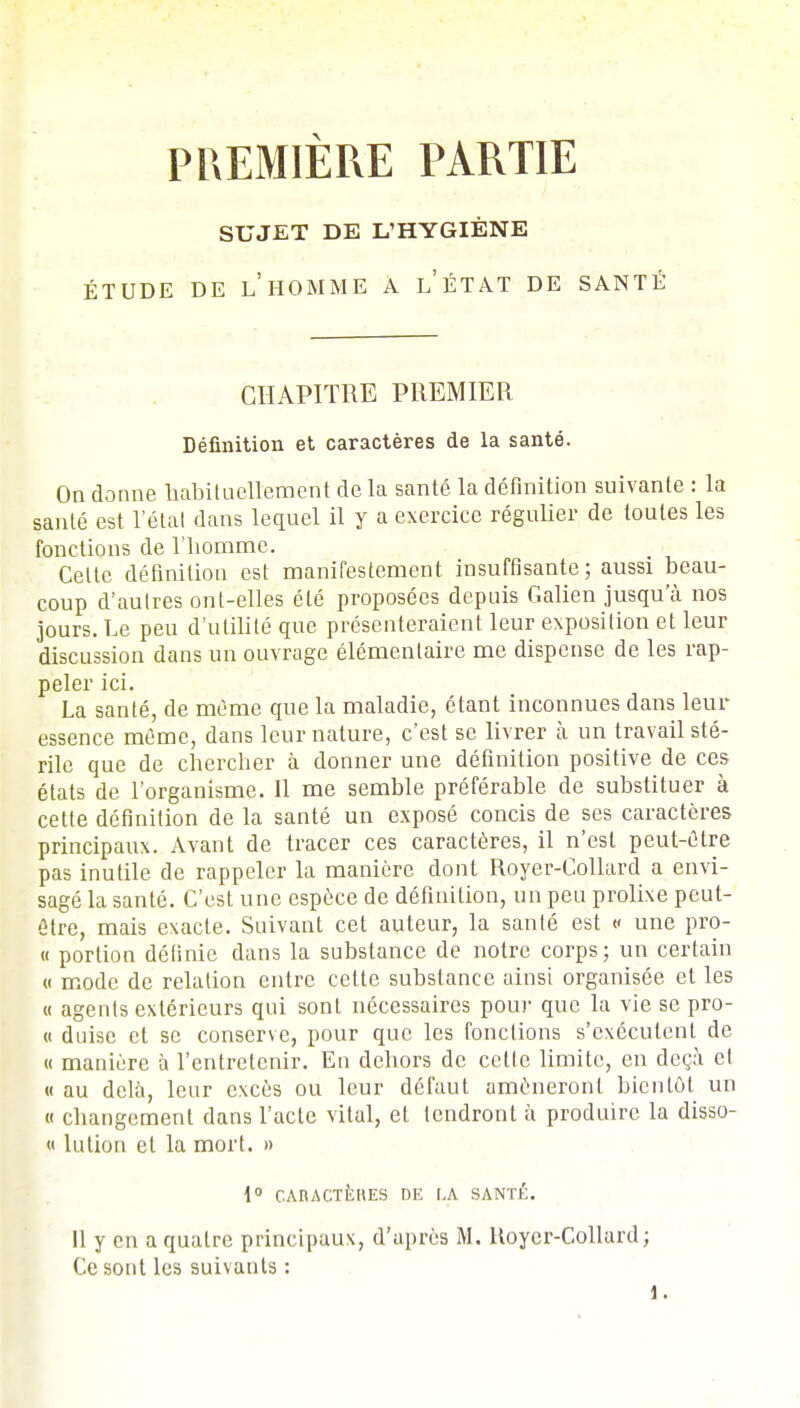 PREMIÈRE PARTIE SUJET DE L'HYGIÈNE ÉTUDE DE LHOMME A LÉTAT DE SANTÉ CHAPITRE PREMIER Définition et caractères de la santé. On donne habituellement de la santé la définition suivante : la santé est l'état dans lequel il y a exercice régulier de toutes les fonctions de l'homme. Celte définition est manifestement insuffisante; aussi beau- coup d'autres ont-elles été proposées depuis Galien jusqu'à nos jours. Le peu d'utilité que présenteraient leur exposition et leur discussion dans un ouvrage élémentaire me dispense de les rap- peler ici. La santé, de même que la maladie, étant inconnues dans leur essence même, dans leur nature, c'est se livrer à un travail sté- rile que de chercher à donner une définition positive de ces états de l'organisme. Il me semble préférable de substituer à cette définition de la santé un exposé concis de ses caractères principaux. Avant de tracer ces caractères, il n'est peut-être pas inutile de rappeler la manière dont Royer-Collard a envi- sagé la santé. C'est une espèce de définition, un peu prolixe peut- être, mais exacte. Suivant cet auteur, la santé est « une pro- « portion définie dans la substance de notre corps; un certain « mode de relation entre cette substance ainsi organisée et les « agents extérieurs qui sont nécessaires pour que la vie se pro- « duise et se conserve, pour que les fonctions s'exécutent de « manière à l'entretenir. En dehors de celle limite, en deçà et « au delà, leur excès ou leur défaut amèneront bienlôt un « changement dans l'acte vital, et tendront à produire la disso- « lution et la mort. » 1° CARACTÈRES DE LA SANTÉ. Il y en a quatre principaux, d'après M. Itoyer-Collard ; Ce sont les suivants : 1.