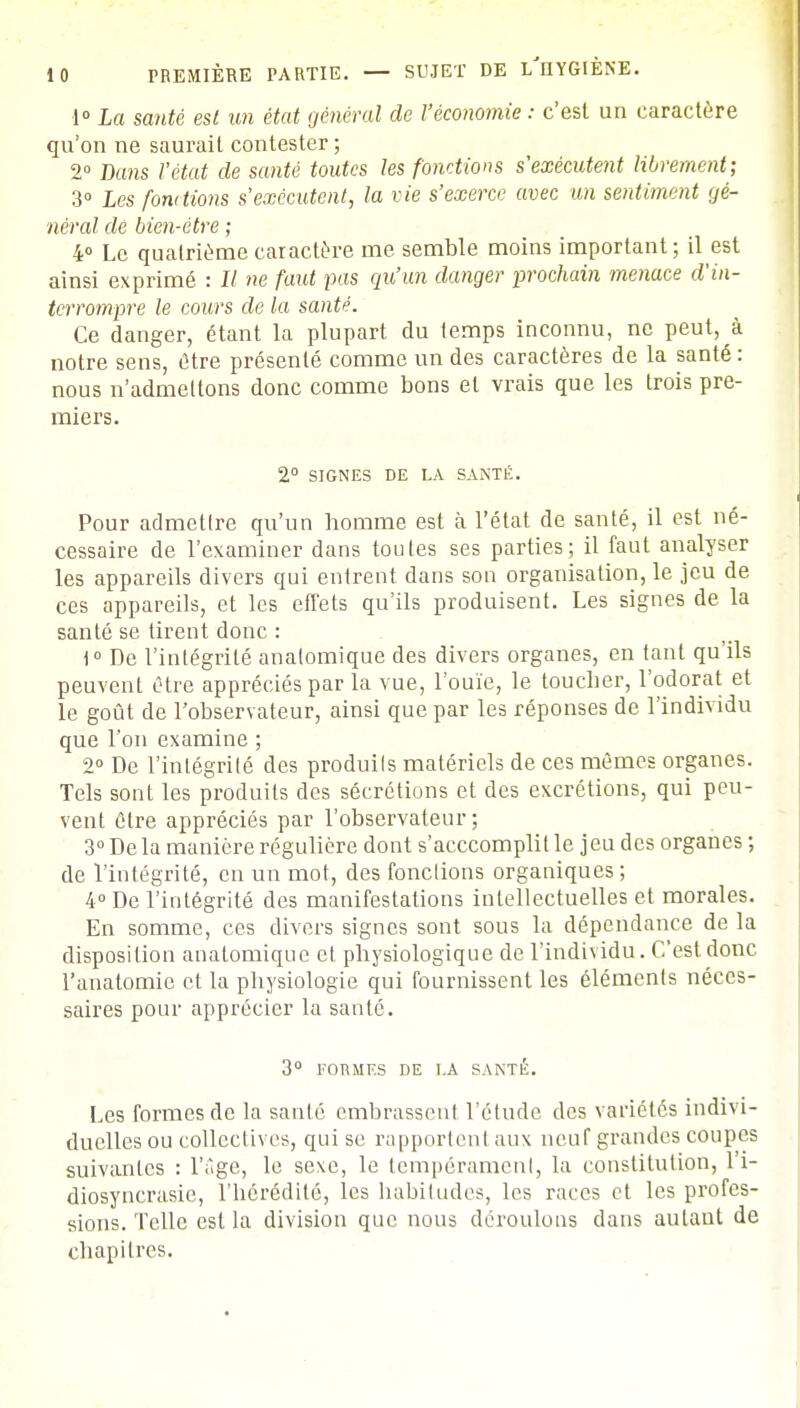 1° La santé est un état général de l'économie : c'est un caractère qu'on ne saurait contester ; 2° Dans l'état de santé toutes les fonctions s'exécutent librement; 3° Les fondions s'exécutent, la vie s'exerce avec un sentiment gé- néral de bien-être ; 4° Le quatrième caractère me semble moins important; il est ainsi exprimé : Il ne faut pas qu'un danger prochain menace d'in- terrompre le cours de la santé. Ce danger, étant la plupart du temps inconnu, ne peut, à notre sens, être présenté comme un des caractères de la santé : nous n'admettons donc comme bons et vrais que les trois pre- miers. 2° SIGNES DE LA SANTÉ. Pour admetlre qu'un homme est à l'état de santé, il est né- cessaire de l'examiner dans toutes ses parties; il faut analyser les appareils divers qui entrent dans son organisation, le jeu de ces appareils, et les effets qu'ils produisent. Les signes de la santé se tirent donc : 1° De l'intégrité analomique des divers organes, en tant qu'ils peuvent être appréciés par la vue, l'ouïe, le toucher, l'odorat et le goût de l'observateur, ainsi que par les réponses de l'individu que l'on examine ; 2° De l'intégrité des produite matériels de ces mêmes organes. Tels sont les produite des sécrétions et des excrétions, qui peu- vent être appréciés par l'observateur; 3° De la manière régulière dont s'acccomplil le jeu des organes ; de l'intégrité, en un mot, des fondions organiques ; 4° De l'intégrité des manifestations intellectuelles et morales. En somme, ces divers signes sont sous la dépendance de la disposition analomique et physiologique de l'individu. C'est donc l'anatomie et la physiologie qui fournissent les éléments néces- saires pour apprécier la santé. 3° FORMES DE T.A SANTÉ. Les formes de la santé embrassent l'étude des variétés indivi- duelles ou collectives, qui se rapportent aux neuf grandes coupes suivantes : l'âge, le sexe, le tempérament, la constitution, l'i- diosyncrasie, l'hérédité, les habitudes, les races et les profes- sions. Telle est la division que nous déroulons dans autant de chapitres.