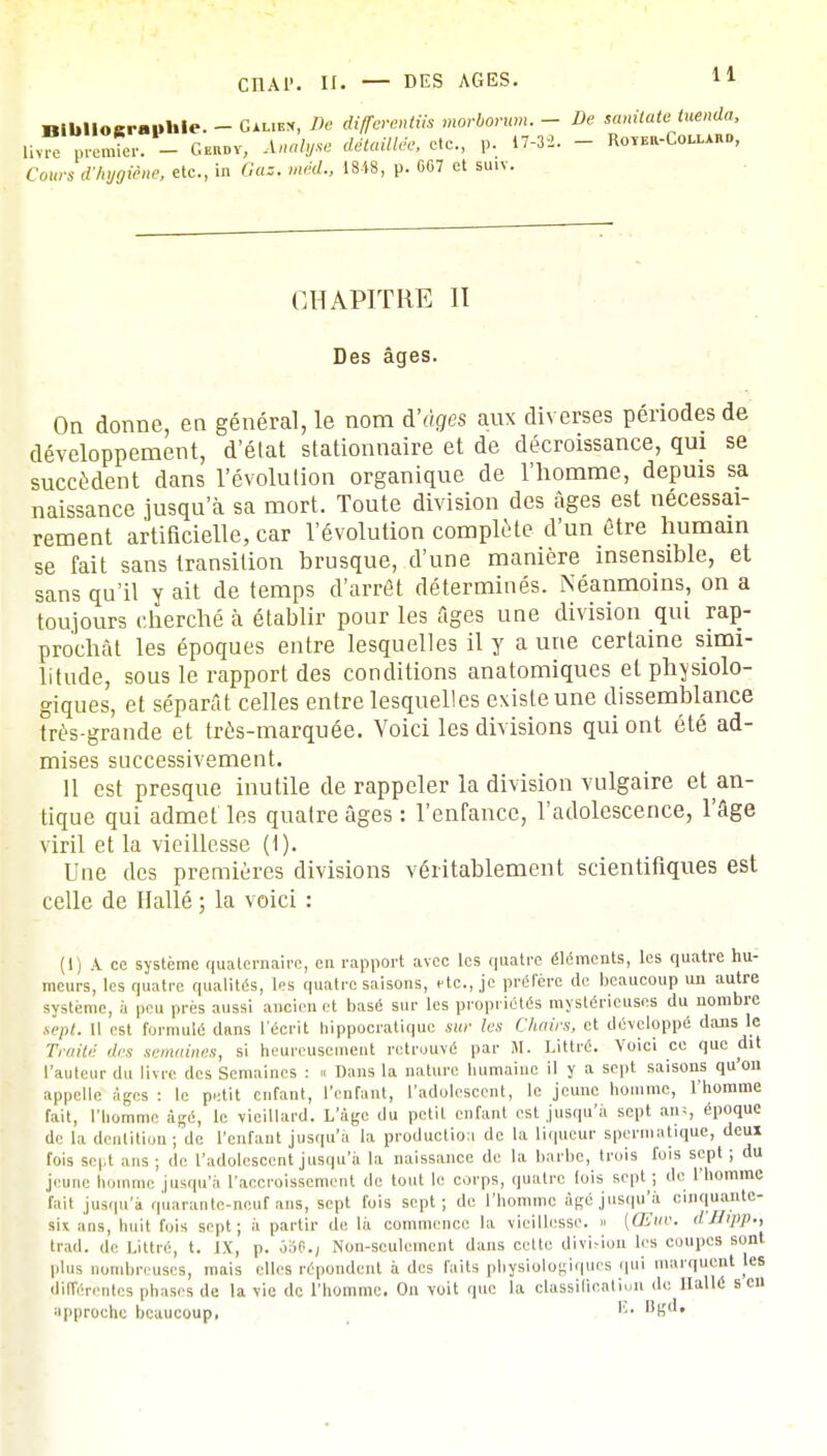 11 Bibliographie. - Gaukk, De différent™ morborum. - De sanxtatetuenda, Uvfe premier. - Cehov, .l««^e détaillée, etc., p. 17-3-2. - Ro«a-Com«», Cows d'Anne, etc., m Gos, med., 1848, p. G67 et su.v. CHAPITRE II Des âges. On donne, en général, le nom à'àges aux diverses périodes de développement, d'état stationnaire et de décroissance, qui se succèdent dans l'évolution organique de l'homme, depuis sa naissance jusqu'à sa mort. Toute division des âges est nécessai- rement artificielle, car l'évolution complète d'un être humain se fait sans transition brusque, d'une manière insensible, et sans qu'il y ait de temps d'arrêt déterminés. Néanmoins, on a toujours cherché à établir pour les Ages une division qui rap- prochât les époques entre lesquelles il y a une certaine simi- litude, sous le rapport des conditions anatomiques et physiolo- giques, et séparât celles entre lesquelles existe une dissemblance très-grande et très-marquée. Voici les divisions qui ont été ad- mises successivement. 11 est presque inutile de rappeler la division vulgaire et an- tique qui admet les quatre âges : l'enfance, l'adolescence, l'âge viril et la vieillesse (1). Une des premières divisions véritablement scientifiques est celle de Hallé ; la voici : (1) A ce système quaternaire, en rapport avec les quatre éléments, les quatre hu- meurs, les quatre qualités, les quatre saisons, rte., je préfère de beaucoup un autre système, à peu près aussi ancien et basé sur les propriétés mystérieuses du nombre sept. Il est formulé dans l'écrit hippocratique sur les Chairs, et développé dans le Traité des semaines, si heureusement retrouvé par M. Littré. Voici ce que dit l'auteur du livre des Semaines : « Dans la nature humaine il y a sept saisons qu'on appelle âges : le petit enfant, l'enfant, l'adolescent, le jeune homme, l'homme fait, l'homme âgé, le vieillard. L'âge du petit enfant est jusqu'à sept ans époque de la dentition ; de l'enfant jusqu'à la production de la liqueur spermatique, deui fois sept ans; de l'adolescent jusqu'à la naissance de la barbe, trois fois sept; du jeune homme jusqu'à l'accroissement de tout le corps, quatre fois sept; de l'homme fait jusqu'à quarante-neuf ans, sept fois sept; de l'homme âgé jusqu'à cinquante- six ans, huit fois sept; à partir de là commence la vieillesse. » [Œuv. d'Stpp-, trad. de Littré, t. IX, p. ô56.j Non-seulement dans cette divUion les coupes sont plus nombreuses, mais elles répondent à des faits physiologiques qui marquent les différentes phases de la vie de l'homme. On voit que la classification de Hallé s en approche beaucoup, U. Ugd.