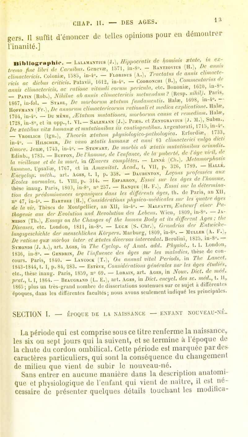 gers. Il surfit d'énoncer de telles opinions pour en démontrer l'inanité.] Bibliographie. - Uulkmthm (J.), Eippowatis de hominis mtate, in ex- trême fine libri de Camibus. Genevte, 1571, in-8°. - Hantzov.us (H.), De\annis cîmactericis. Colonise, 1583, in-4°. - Flou.».,* (A.), Tracta us de annis chmacte- ricis ac diebus criticis. Eatarii, 1612, in-4°. - Codronc». (B.), Commentants <h aroifc climactericis, ac rationc vitandi eorum pericula, etc. Bonon.œ, I6i0, in-s . — PaT1n (Rob.), i\7/i(V«e ab annis climactericis metuendum ? (Resp. rn/ny. rans, 1867 iu-fol. — Staiil, 5e morborum setatum fundamentis. Ualae, 1698, in-4°. Hoffmann (Fr.), 5e annohnn climâctericorum rationalict medica explicatione. Ha œf 1704 in-4». — Uu même, Mtahm mutationes, morborum causa et remedium. Hal», 172s! in-8°, et in opp.,t. VI.- Salzmann (J.). Prœs. et Zentgramus (J. M.), Subm., He xtatibus vitx humanm etmutationibus Us contint]entibus. Argentorati, 1715, in-4 . — YnoELicu (Ign.), Theoria setatum physiologico-pathologica. Erlordiœ 17 6i, in-4». - Hilscher, De vano statis humanm et anni 63 climacterici vulgo dieti timoré. Jeu», 1743, in-4. - Stenvart, De morbis ab ztatis mutalionibus onundis.. Edinb., 1783. - Buffon, De l'homme, de l'enfance, de la puberté, de loge viril, de la vieillesse et de la mort, in Œuvres complètes. - Linné (Ch.), Métamorphosa humana. Upsaliae, 1767, et in Amœnitat. Acad., t. VII, p. 326, 1789. — Halle, Encuclop. meth., art. Ages, t. I, p. 338. - Daiteenton, Leçons professées aux Écoles normales, t. VIII, p. 314. - Esparron, Essai sur les âges de l homme, thèse inaug. Paris, 1803, in-8, n» 257. - Banque (H. F.), Essai sur la détermina- tion des prédominances organiques dans les différents âges, th. de Paris, an XII, n° 47 in-4». — Baktuez (H.), Considérations physico-médicales sur les quatre âges de la vie, Thèses de Montpellier, an XU, in-4». - Malfatti, Entumrf einer Pa- thogenie aus der Evolution und Révolution des Lebens. Wien, 1809, in-S°. — Ja- meson (Th.), Essays on the Changes of the human Body at Us différent Ages ; the Diseuses, etc. London, 1811, in-S». — Luc* (S. Chr.), Grundriss der Entwicke- lungsgeschichte der menschlichen Kôrpers. Marburg, 1809, in-8°. - Muller (A. F.)r De ratiene qus morbos inter et xtates diversas intercédât. Berolini, 1825, in-8°. — Svmonds (J. A.), art. Ages, in The Cyclop. of Anat. add. Physiol., t. I. London, 1836, Ln-8°. — Gendrin, De l'influence des âges sur les maladies, thèse de con- cours. Paris, 1840. — Laïcock (T.), On animal vital Periods, in The Lancet, 1843-1844, t. I, p. 84, 283. — Estève, Considérations générales sur les âges étudies, etc., thèse inaug. Paris, 1859, n° 69. — Lorain, art. Ages, in Nouv. Dict. de méd. prat., t. I, 1864. — Beaucrand (L. E.), art. Ages, in Dict. encycl. des se. méd., t. H, 1865 ; plus un très-grand nombre de dissertations soutenues sur ce sujet à différentes époques, dans les différentes facultés; nous avons seulement indiqué les principales. SECTION I. — ÉPOQUE DE LA NAISSANCE — ENFANT NOUVEAU-NlL La période qui est comprise sous ce titre renferme la naissance, les six ou sept jours qui la suivent, et se termine à l'époque de la chute du cordon ombilical. Cette période est marquée par des caractères particuliers, qui sont la conséquence du changement de milieu que vient de subir le nouveau-né. Sans entrer en aucune manière dans la description uuatomi- que et physiologique de l'enfant qui vient de naître, il est né- cessaire de présenter quelques détails touchant les modilica-