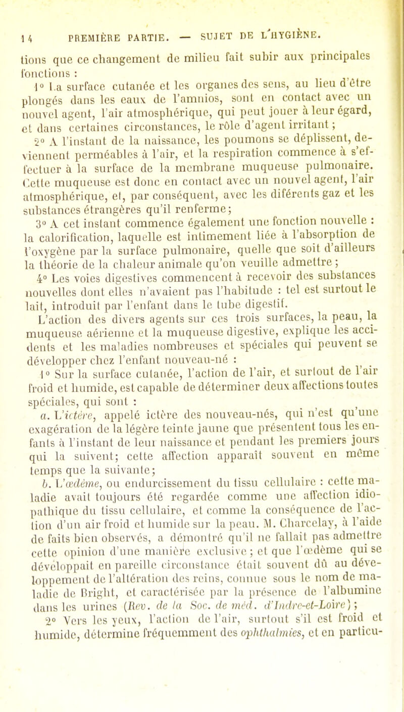 tions que ce changement de milieu fait subir aux principales fondions : 1° La surface cutanée et les organes des sens, au lieu d'être plongés dans les eaux de l'amnios, sont en contact avec un nouvel agent, l'air atmosphérique, qui peut jouer à leur égard, et dans certaines circonstances, le rôle d'agent irritant ; 2° A l'instant de la naissance, les poumons se déplissent, de- viennent perméables à l'air, et la respiration commence à s'ef- fectuer à la surface de la membrane muqueuse pulmonaire. Cette muqueuse est donc en conlact avec un nouvel agent, l'air atmosphérique, et, par conséquent, avec les diférents gaz et les substances étrangères qu'il renferme; 3° A cet instant commence également une fonction nouvelle : la calorification, laquelle est intimement liée à l'absorption de l'oxygène par la surface pulmonaire, quelle que soit d'ailleurs la théorie de la chaleur animale qu'on veuille admettre ; 4° Les voies digestives commencent à recevoir des substances nouvelles dont elles n'avaient pas l'habitude : tel est surtout le lait, introduit par l'enfant dans le tube digestif. L'action des divers agents sur ces trois surfaces, la peau, la muqueuse aérienne et la muqueuse digestive, explique les acci- dents et les maladies nombreuses et spéciales qui peuvent se développer chez l'enfant nouveau-né : 1° Sur la surface cutanée, l'action de l'air, et surtout de l'air froid et humide, est capable de déterminer deux affections toutes spéciales, qui sont : a. L'ictère, appelé ictère des nouveau-nés, qui n'est qu'une exagération de la légère teinte jaune que présentent tous les en- fants à l'instant de leui naissance et pendant les premiers jours qui la suivent; celte affection apparaît souvent en même temps que la suivante; b. L'œdème, ou endurcissement du tissu cellulaire : cette ma- ladie avait toujours été regardée comme une affection idio- pathique du tissu cellulaire, et comme la conséquence, de l'ac- tion d'un air froid et humide sur la peau. M. Charcclay, à l'aide de faits bien observés, a démontré qu'il ne fallait pas admettre cette opinion d'une manière exclusive; et que l'œdème qui se développait en pareille circonstance était souvent dû au déve- loppement de l'altération des reins, connue sous le nom de ma- ladie de Bright, et caractérisée par la présence de l'albumine dans les urines (Rev. delà Soc.demcd. d'Indre-et-Loire)', 2° Vers les yeux, l'action de l'air, surtout s'il est froid et humide, détermine fréquemment des ophthalmies, et en particu-