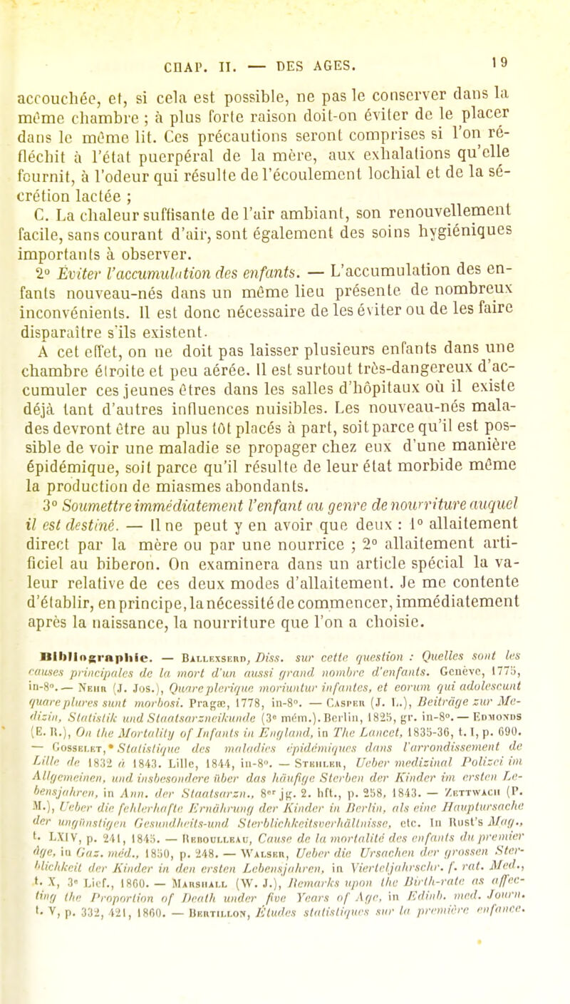 accouchée, et, si cela est possible, ne pas le conserver dans la marrie chambre ; à plus forte raison doit-on éviter de le placer dans le même lit. Ces précautions seront comprises si l'on ré- fléchit à l'état puerpéral de la mère, aux exhalations qu'elle fournit, à l'odeur qui résulte de l'écoulement lochial et de la sé- crétion lactée ; C. La chaleur suffisante de l'air ambiant, son renouvellement facile, sans courant d'air, sont également des soins hygiéniques importants à observer. 2° Éviter l'accumulation des enfants. — L'accumulation des en- fants nouveau-nés dans un même lieu présente de nombreux inconvénients. 11 est donc nécessaire de les éviter ou de les faire disparaître s'ils existent. A cet effet, on ne doit pas laisser plusieurs enfants dans une chambre élroite et peu aérée. Il est surtout très-dangereux d'ac- cumuler ces jeunes êtres dans les salles d'hôpitaux où il existe déjà tant d'autres influences nuisibles. Les nouveau-nés mala- des devront être au plus tôt placés à part, soitparce qu'il est pos- sible de voir une maladie se propager chez eux d'une manière épidémique, soit parce qu'il résulte de leur état morbide même la production de miasmes abondants. 3° Soumettre immédiatement l'enfant au genre de nourriture auquel il est destiné. — Une peut y en avoir que deux : 1° allaitement direct par la mère ou par une nourrice ; 2° allaitement arti- ficiel au biberon. On examinera dans un article spécial la va- leur relative de ces deux modes d'allaitement. Je me contente d'établir, en principe, la nécessité de commencer, immédiatement après la naissance, la nourriture que l'on a choisie. nibliographie. — Ballexshud, Diss. sur cette question : Quelles sont les '■anses principales de la mort d'un aussi grand nombre d'enfants. Genève, 1775, in-8— Neiiii (J. Jos.), Quare plerique moriuntur infantes, et eorum qui adolescunt quareplures sunt morbosi. Pragse, 1778, in-8°. — Caspeh (J. 1..), Beitrâge sur Me- dizin, Statistik und Staatsarzneikunde (3° mém.). Berlin, 1825, gr. in-8». — Edmonds (E. ».), On the Mortality of Infants in England, in The Lancct, 1835-36, 1. 1, p. 090. — Gosselkt,» Statistique des maladies èpidémiques dans l'arrondissement de Lille ,h: 1832 à 1843. Lille, 1844, in-8». — Stshleu, Veber medizinal Polizci im Allgemeinen, und, insbesondere iiber dus hâufige Sterben der Kinder im erslen Le- bensjahren, in An», der Staatsarsn., 8 jg. 2. hit., p. 258, 1843. — Zbttwacii (P. M.), /'(■/„.)• die fehlerhafte Ernâhrung der Kinder in Berlin, ah einc Hauptursaehe de,- ungtinstigen Gesundheits-und Sterblichkeitsverhâltnîsse, etc. In Unst's Mag., LXIV, p. 241, 1845. — Hbboullbau, Cause de la mortalité des enfants du premier àf/e, in c„iz. méd., 1850, p. 248. — Walsbh, Ueber die Ursachen der grossen Ster- blichkeit der Kinder in lien ciste» Lebenéjahren, in Yierteljalirsehr. /'. rat. M éd., *• X, .v Lief., 1800. — Mamsiull (W. 3.), Remarks »/«<» the Birth-rate as affee- ting ihc Proportion of Dealh under fine Vrais of Age, in Edinb. med. lourn. >• V, p. 33-), 421, |8f,o. — BBUMIAOIf, Études statistiques sur la première enfance.