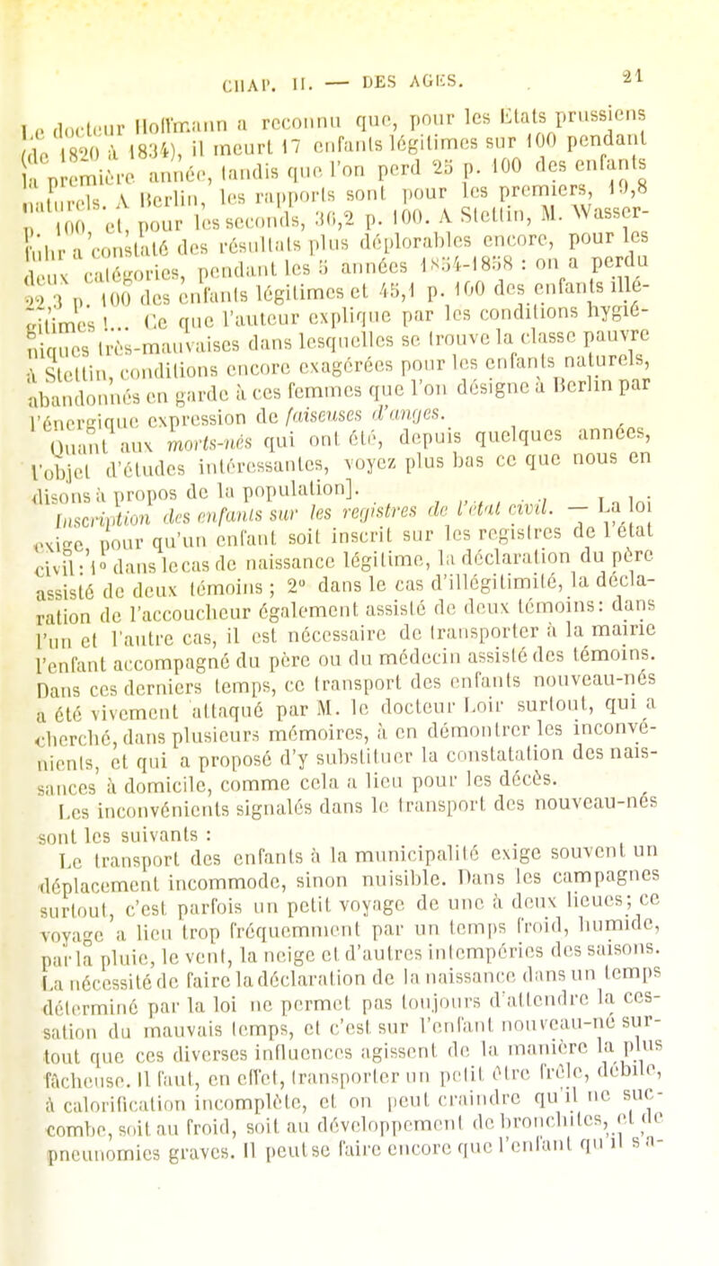 , e docteUr Hoffmann a reconnu que, pour les États prussiens «- 1820 à 1834), il meurt 17 enfants Légitimes sur 100 pendant (p m e année, tandis que l'on perd 2* p. 100 des enfants \,,..u \ Berlin les rapports sont pour les premiers, 10,8 'I''' %, l^ leLJl 36,2 p. 100 AStettin,M.AVasser- ?'hr a con £té des résultats plus déplorantes encore, pour les ,' ,., ,,„■„- pendant les B années 1854-1838 : on a perdu S°3 p^STSTiiSSat. 16gitime.:et 45f< p. 100 des enfants illé- ritimes I Ce nue l'auteur explique par les conditions hygié- ni mes très-mauvaises dans lesquelles se trouve la classe pauvre Einfconditions encore exagérées pour les enfants naturels Abandonnés en garde à ces femmes que l'on désigne à Berlin par l'énergique expression de faiseuses d'anges. Quant aux kerts-nès qui onl été, depuis quelques années, fobjel d'études intéressantes, voyez plus bas ce que nous en disons à propos de la population] . Inscription des enfants sur les registres de l état civil - La o exige pour qu'un enfant soit inscrit sur les registres de 1 état civil-'l° danslecas de naissance légitime, la déclaration du père assisté de deux témoins ; 2 dans le cas d'illégitimité, la décla- ration de l'accoucheur également assisté de deux témoins: dans l'un et l'autre cas, il est nécessaire de transporter à la mairie l'enfant accompagné du père ou du médecin assisié des témoins. Dans ces derniers temps, ce transport des enfants nouveau-nés a été vivement attaqué par M. le docteur Loir surtout, qui a cherché dans plusieurs mémoires, à en démontrer les inconvé- nients, et qui a proposé d'y substituer la constatation des nais- sances à domicile, comme cela a lieu pour les décès. Les inconvénients signalés dans le transport des nouveau-nés sont les suivants : Le transport des enfants à la municipalité exige souvent un déplacement incommode, sinon nuisible. Dans les campagnes surtout, c'est parfois un petit voyage de une à deux lieues; ce voyage a lieu trop fréquemment par un temps froid, humide, par la ploie, le vent, la neige et d'autres intempéries des saisons. La nécessité de faire la déclaration de la naissance dans un temps déterminé par la loi ne permet pas toujours d'attendre la ces- sation du mauvais temps, et c'est sur l'enfant nouveau-né sur- tout que ces diverses influences agissent de la manière la plus fâcheuse. 11 faut, en effet, transporter un petit être frôle, débile, à calorification incomplète, et on peut craindre qu'il ne suc- combe, soit au froid, soit au développement de bronchites, et de pneunomies graves. 11 peutse faire encore que l'enfant qu il s n-