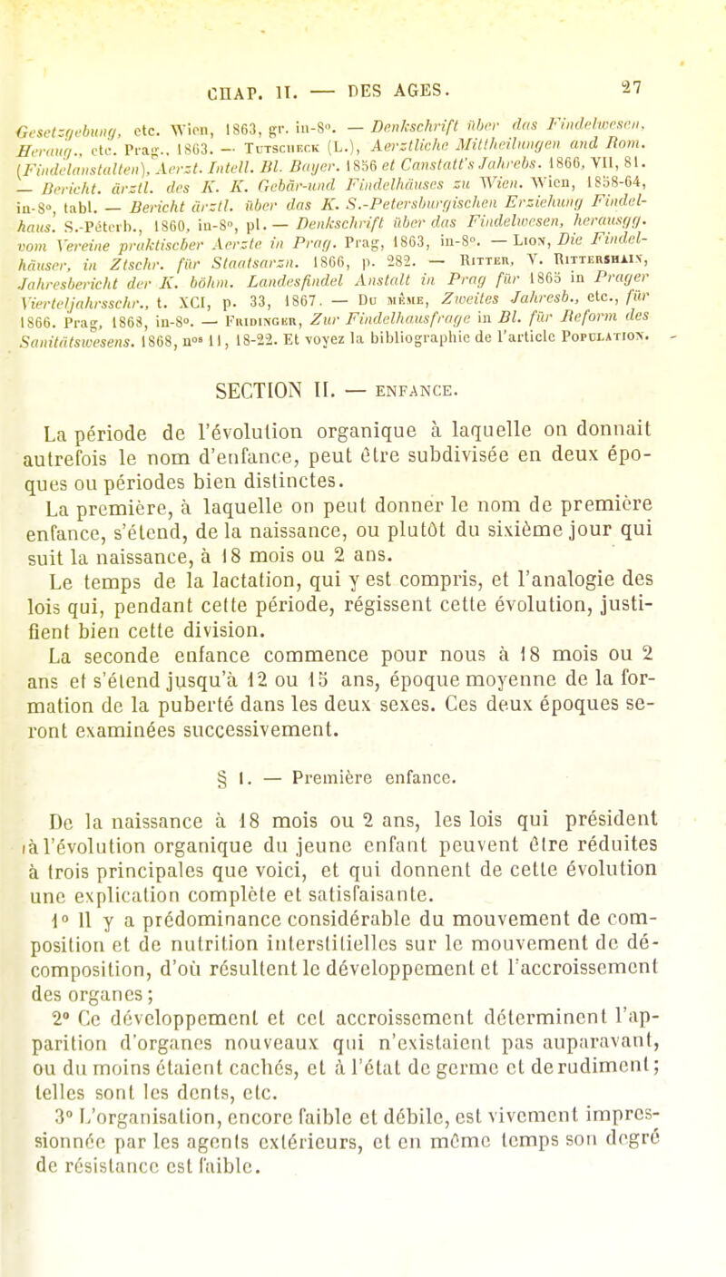 Gesetsgebung, etc. Wion, 1863, gr. in-8». - Denkschrift nber das Fmdelwesen, fferaug., etc. Prag., 1863. - Tutscuf.ck (L.), Aerztliche Mittheilungen and Boni. [Findelanstalten), Aerst. Intell. Bl. Bayer. 1856 et CanstatCs Jahrcbs. 1866, VU, 81. — Berieht. ârztl. des K. K. Gebâr-und Findelhàuses zu Wien. Wien, 18o8-64, in-S°, tabl. — Berieht àrztl. ilber das K. S.-Petersburgischen Ersiehung Findel- haus. S.-Péterb., 1860, in-S°, pl. — Denkschrift nber das Findelwesen, herausgg. vom Xereine praktiseber Aerste in Prag. Prag, 1863, in-8. — Liox, Die Findel- hàuser, in Zlschr. fur Slaatsarzn. 1866, p. 282. - Ritter, V. Rittershain', Jahresbericht der K. bohm. Landesfmdel Anstalt in Prag fûr 1865 in Prager Vierteljahrsschr., t. XCI, p. 33, 1867. — Du même, Zweites Jahresb., etc., fur 1866. Prag, 1868, in-8». — Fmdiwgbr, Zur Findelhausfraye in Bl. fûr Reform des Sanitâtswesens. 1S68, n°» 11, 18-22. Et -voyez la bibliographie de l'article Population - SECTION H. — ENFANCE. La période de révolution organique à laquelle on donnait autrefois le nom d'enfance, peut être subdivisée en deux épo- ques ou périodes bien distinctes. La première, à laquelle on peut donner le nom de première enfance, s'étend, delà naissance, ou plutôt du sixième jour qui suit la naissance, à 18 mois ou 2 ans. Le temps de la lactation, qui y est compris, et l'analogie des lois qui, pendant cette période, régissent cette évolution, justi- fient bien cette division. La seconde enfance commence pour nous à 18 mois ou 2 ans et s'étend jusqu'à 12 ou 15 ans, époque moyenne de la for- mation de la puberté dans les deux sexes. Ces deux époques se- ront examinées successivement. § I. — Première enfance. De la naissance à 18 mois ou 2 ans, les lois qui président iàl'évolution organique du jeune enfant peuvent être réduites à trois principales que voici, et qui donnent de cette évolution une explication complète et satisfaisante. 1° 11 y a prédominance considérable du mouvement de com- position et de nutrition interstitielles sur le mouvement de dé- composition, d'où résultent le développement et l'accroissement des organes ; 2° Ce développement et cet accroissement déterminent l'ap- parition d'organes nouveaux qui n'existaient pas auparavant, ou du moins étaient cachés, et à l'état de germe et de rudiment; telles sont les dents, etc. 3° L'organisation, encore faible et débile, est vivement impres- sionnée par les agonis extérieurs, et en même temps son degré de résistance est faible.