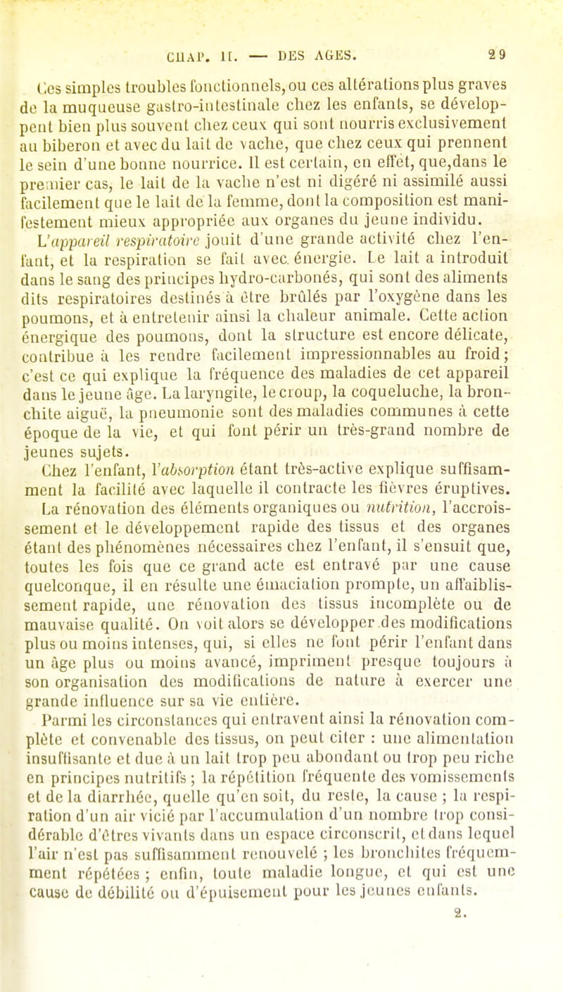 Ces simples troubles fonctionnels, ou ces altérations plus graves de la muqueuse gastro-intestinale chez les enfants, se dévelop- pent bien plus souvent chez ceux qui sont nourris exclusivement au biberon et avec du lait de vache, que chez ceux qui prennent le sein d'une bonne nourrice. 11 est certain, en effet, que,dans le premier cas, le lait de la vacbe n'est ni digéré ni assimilé aussi facilement que le lait de la femme, dont la composition est mani- festement mieux appropriée aux organes du jeune individu. L'appareil respiratoire jouit d'une grande activité chez l'en- fant, et la respiration se fait avec, énergie. Le lait a introduit dans le sang des principes hydro-carbonés, qui sont des aliments dits respiratoires destinés à être brûlés par l'oxygène dans les poumons, et à entretenir ainsi la chaleur animale. Cette action énergique des poumons, dont la structure est encore délicate, contribue à les rendre facilement impressionnables au froid; c'est ce qui explique la fréquence des maladies de cet appareil dans le jeune âge. La laryngite, le croup, la coqueluche, la bron- chite aiguë, la pneumonie sont des maladies communes à cette époque de la vie, et qui font périr un très-grand nombre de jeunes sujets. Chez l'enfant, l'absorption étant très-active explique suffisam- ment la facilité avec laquelle il contracte les fièvres éruptives. La rénovation des éléments organiques ou nutrition, l'accrois- sement et le développement rapide des tissus et des organes étant des phénomènes nécessaires chez l'enfant, il s'ensuit que, toutes les fois que ce grand acte est entravé par une cause quelconque, il en résulte une émaciation prompte, un affaiblis- sement rapide, une rénovation des tissus incomplète ou de mauvaise qualité. On voit alors se développer des modifications plus ou moins intenses, qui, si elles ne font périr l'enfant dans un âge plus ou moins avancé, impriment presque toujours à son organisation des modifications de nature à exercer une grande influence sur sa vie entière. Parmi les circonstances qui entravent ainsi la rénovation com- plète et convenable des tissus, on peut citer : une alimentation insuffisante et due à un lait trop peu abondant ou trop peu riche en principes nutritifs ; la répétition fréquente des vomissements et de la diarrhée, quelle qu'en soit, du reste, la cause ; la respi- ration d'un air vicié par l'accumulation d'un nombre trop consi- dérable d'êtres vivants dans un espace circonscrit, ctdans lequel l'air n'est pas suffisamment renouvelé ; les bronchites fréquem- ment répétées ; enfin, toute maladie longue, et qui est une cause de débilité ou d'épuisement pour les jeunes enfants. 2.