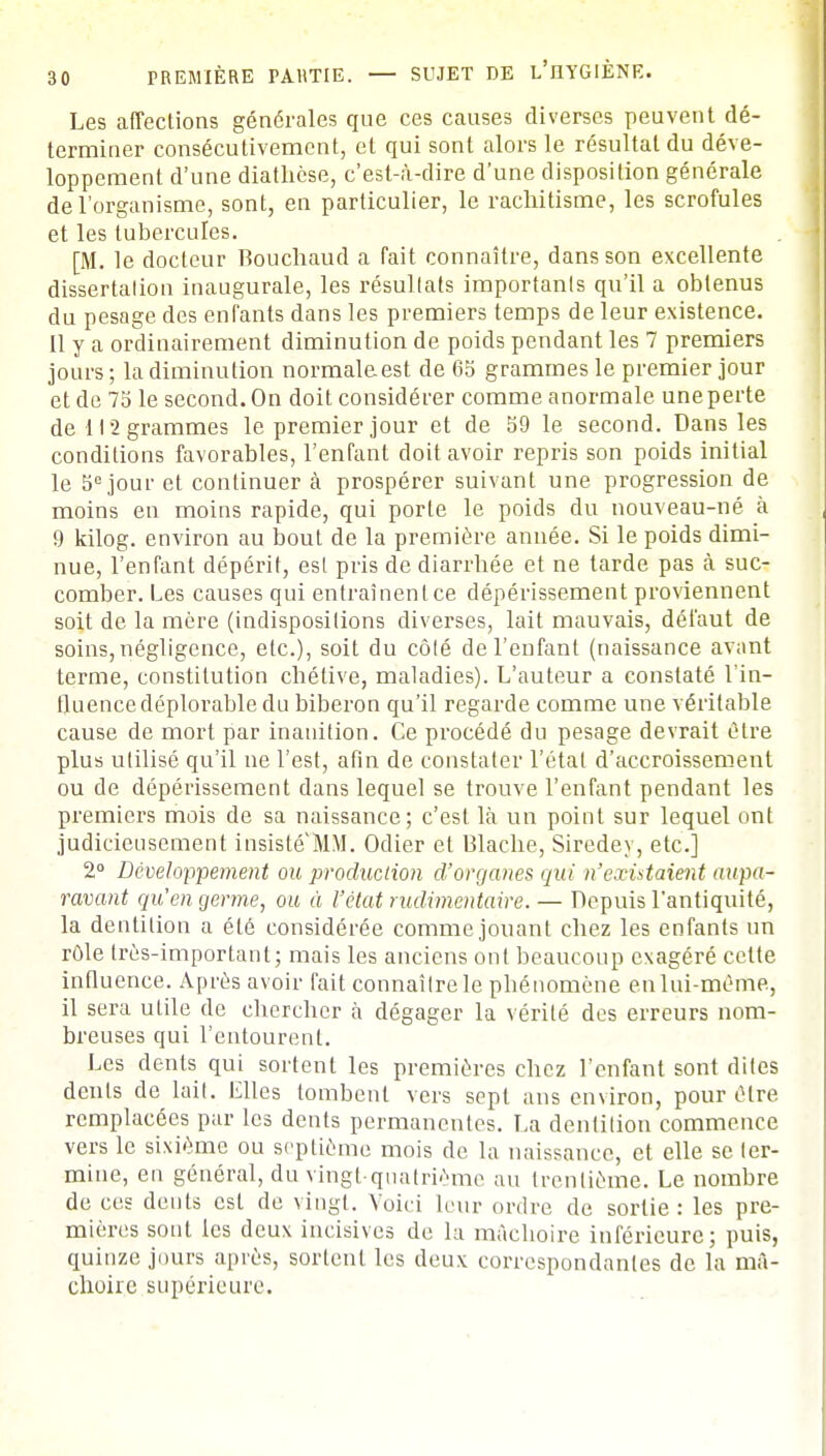 Les affections générales que ces causes diverses peuvent dé- terminer consécutivement, et qui sont alors le résultat du déve- loppement d'une diathèse, c'est-à-dire d'une disposition générale de l'organisme, sont, en particulier, le rachitisme, les scrofules et les tubercules. [M. le docteur Bouchaud a fait connaître, dans son excellente dissertation inaugurale, les résultats importants qu'il a obtenus du pesage des enfants dans les premiers temps de leur existence. Il y a ordinairement diminution de poids pendant les 7 premiers jours ; la diminution normale est de 65 grammes le premier jour et de 75 le second. On doit considérer comme anormale une perte de 112 grammes le premier jour et de 59 le second. Dans les conditions favorables, l'enfant doit avoir repris son poids initial le 5e jour et continuer à prospérer suivant une progression de moins en moins rapide, qui porte le poids du nouveau-né à 9 kilog. environ au bout de la première année. Si le poids dimi- nue, l'enfant dépérit, est pris de diarrhée et ne tarde pas à suc- comber. Les causes qui entraînent ce dépérissement proviennent soit de la mère (indispositions diverses, lait mauvais, défaut de soins, négligence, etc.), soit du côté de l'enfant (naissance avant terme, constitution chétive, maladies). L'auteur a constaté l'in- du ence déplorable du biberon qu'il regarde comme une véritable cause de mort par inanition. Ce procédé du pesage devrait être plus utilisé qu'il ne l'est, afin de constater l'état d'accroissement ou de dépérissement dans lequel se trouve l'enfant pendant les premiers mois de sa naissance; c'est là un point sur lequel ont judicieusement insiste MM. Odier et Blache, Siredey, etc.] 2° Développement ou production d'organes qui n'existaient aupa- ravant qu'en germe, ou à l'état rudimentaire. — Depuis l'antiquité, la dentition a été considérée comme jouant chez les enfants un rôle très-important; mais les anciens ont beaucoup exagéré celte influence. Après avoir fait connaître le phénomène en lui-même, il sera utile de chercher à dégager la vérité des erreurs nom- breuses qui l'entourent. Les dents qui sortent les premières chez l'enfant sont dites dents de lait. Elles tombent vers sept ans environ, pour être remplacées par les dents permanentes. La dentition commence vers le sixième ou septième mois de la naissance, et elle se ter- mine, en général, du vingt-quatrième au trentième. Le nombre de ces dents est de vingt. Voici leur ordre de sortie: les pre- mières sont les deux incisives de la mâchoire inférieure; puis, quinze jours après, sortent les deux correspondantes de la mâ- choire supérieure.