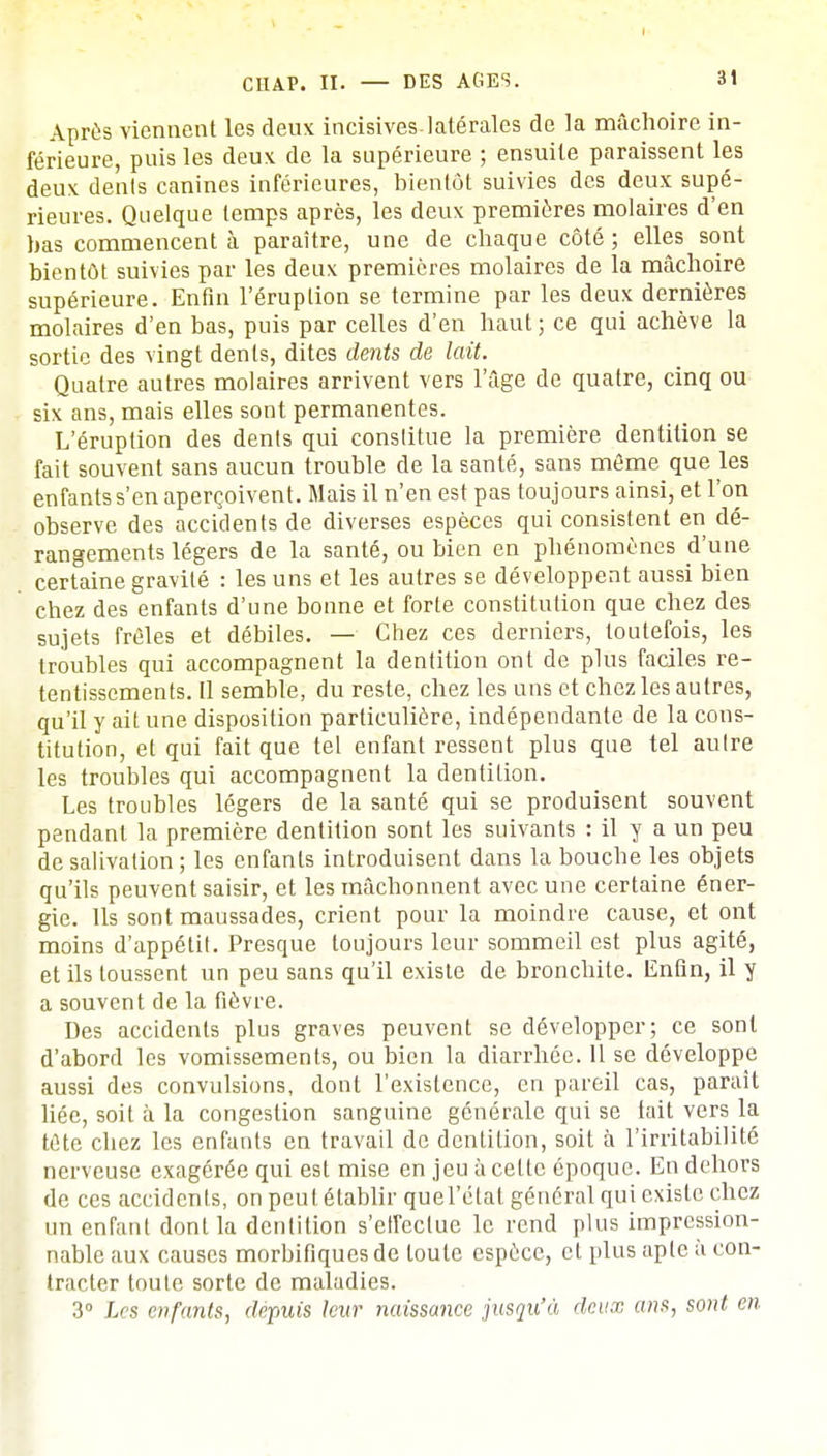 CHAP. II. — DES AGES. 31 Après viennent les deux incisives.latérales de la mâchoire in- férieure, puis les deux de la supérieure ; ensuite paraissent les deux dénis canines inférieures, bientôt suivies des deux supé- rieures. Quelque temps après, les deux premières molaires d'en bas commencent à paraître, une de chaque côté; elles sont bientôt suivies par les deux premières molaires de la mâchoire supérieure. Enfin l'éruption se termine par les deux dernières molaires d'en bas, puis par celles d'en haut ; ce qui achève la sortie des vingt dents, dites dents de lait. Quatre autres molaires arrivent vers l'âge de quatre, cinq ou six ans, mais elles sont permanentes. L'éruption des dents qui constitue la première dentition se fait souvent sans aucun trouble de la santé, sans môme que les enfants s'en aperçoivent. Mais il n'en est pas toujours ainsi, et l'on observe des accidents de diverses espèces qui consistent en dé- rangements légers de la santé, ou bien en phénomènes d'une certaine gravité : les uns et les autres se développent aussi bien chez des enfants d'une bonne et forte constitution que chez des sujets frêles et débiles. — Chez ces derniers, toutefois, les troubles qui accompagnent la dentition ont de plus faciles re- tentissements. Il semble, du reste, chez les uns et chez les autres, qu'il y ait une disposition particulière, indépendante de la cons- titution, et qui fait que tel enfant ressent plus que tel aulre les troubles qui accompagnent la dentition. Les troubles légers de la santé qui se produisent souvent pendant la première dentition sont les suivants : il y a un peu de salivation; les enfants introduisent dans la bouche les objets qu'ils peuvent saisir, et les mâchonnent avec une certaine éner- gie. Ils sont maussades, crient pour la moindre cause, et ont moins d'appétit. Presque toujours leur sommeil est plus agité, et ils toussent un peu sans qu'il existe de bronchite. Enfin, il y a souvent de la fièvre. Des accidents plus graves peuvent se développer; ce sont d'abord les vomissements, ou bien la diarrhée. Il se développe aussi des convulsions, dont l'existence, en pareil cas, paraît liée, soit à la congestion sanguine générale qui se tait vers la tète chez les enfants en travail de dentition, soit à l'irritabilité nerveuse exagérée qui est mise en jeu à celte époque. En dehors de ces accidents, on peut établir quel'état général qui existe chez un enfant dont la dentition s'eirectue le rend plus impression- nable aux causes morbifiques de toute espèce, et plus apte à con- tracter toute sorte de maladies. 3° Les enfants, depuis leur naissance jusqu'à deux ans, sont en