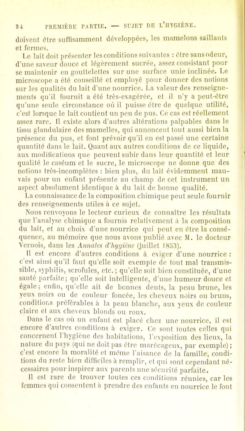 doivent être suffisamment développées, les mamelons saillants et fermes. Le lait doit présenter les condilions suivantes : être sans odeur, d'une saveur douce et légèrement sucrée, assez consistant pour se maintenir en goultelelles sur une surface unie inclinée. Le microscope a été conseillé et employé pour donner des notions sur les qualités du lait d'une nourrice. La valeur des renseigne- ments qu'il fournit a été très-exagérée, et il n'y a peut-être qu'une seule circonstance où il puisse être de quelque utilité, c'est lorsque le lait contient un peu de pus. Ce cas est réellement assez rare. Il existe alors d'autres altérations palpables dans le tissu glandulaire des mamelles, qui annoncent tout aussi bien la présence du pus, et font prévoir qu'il en esl passé une certaine quantité dans le lait. Quant aux autres conditions de ce liquide, aux modifications que peuvent subir dans leur quantité et leur qualité le caséum et le sucre, le microscope ne donne que des notions très-incomplètes : bien plus, du lait évidemment mau- vais pour un enfant présente au champ de cet instrument un aspect absolument identique à du lait de bonne qualité. La connaissance de la composition cbimique peut seule fournir des renseignements utiles à ce sujet. Nous renvoyons le lecteur curieux de connaître les résultats que l'analyse chimique a fournis relativement à la composition du lait, et au choix d'une nourrice qui peut en être la consé- quence, au mémoire que nous avons publié avec M. le docteur Vernois, dans les Annales d'hygiène (juillet 1853). Il est encore d'autres conditions à exiger d'une nourrice : c'est ainsi qu'il faut qu'elle soit exemple de tout mal transmis- sible, syphilis, scrofules, etc.; qu'elle soit bien constituée, d'une santé parfaite; qu'elle soit intelligente, d'une bumeur douce et égale; enfin, qu'elle ait de bonnes dents, la peau brune, les yeux noirs ou de couleur foncée, les cheveux noirs ou bruns, conditions préférables à la peau blanche, aux yeux de couleur claire et aux cheveux blonds ou roux. Dans le cas où un enfant esl placé chez une nourrice, il est encore d'autres condilions à exiger. Ce sont ioutes celles qui concernent l'hygiène des habitations, l'exposition des lieux, la nature du pays (qui ne doit pas être marécageux, par exemple) ; c'est encore la moralité et même l'aisance de la famille, condi- tions du reste bien difficiles à remplir, et qui sont cependant né- cessaires pour inspirer aux parents une sécurité parfaite. 11 est rare de trouver toutes ces conditions réunies, car les femmes qui consentent à prendre des enfants en nourrice le font