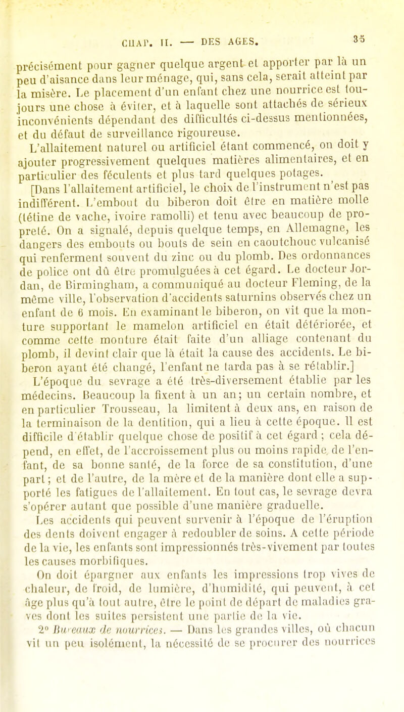 précisément pour gagner quelque argent et apporter par là un peu d'aisance dans leur ménage, qui, sans cela, serait atteint par la misère. Le placement d'un enfant chez une nourrice est tou- jours une chose à éviter, et à laquelle sont attachés de sérieux inconvénients dépendant des difficultés ci-dessus mentionnées, et du défaut de surveillance rigoureuse. L'allaitement naturel ou artificiel étant commencé, on doit y ajouter progressivement quelques matières alimentaires, et en particulier des féculents et plus tard quelques potages. [Dans l'allaitement artificiel, le choix de l'instrument n'est pas indifférent. L'embout du biberon doit être en matière molle (tétine de vache, ivoire ramolli) et tenu avec beaucoup de pro- preté. On a signalé, depuis quelque temps, en Allemagne, les dangers des embouts ou bouts de sein en caoutchouc vulcanisé qui renferment souvent du zinc ou du plomb. Des ordonnances de police ont dû être promulguées à cet égard. Le docteur Jor- dan, de Birmingham, a communiqué au docteur Fleming, de la même ville, l'observation d'accidents saturnins observés chez un enfant de 6 mois. Eh examinant le biberon, on vit que la mon- ture supportant le mamelon artificiel en était détériorée, et comme cette monture était faite d'un alliage contenant du plomb, il devint clair que là était la cause des accidents. Le bi- beron ayant été changé, l'enfant ne larda pas à se rétablir.] L'époque du sevrage a été très-diversement établie par les médecins. Beaucoup la fixent à un an; un certain nombre, et en particulier Trousseau, la limitent à deux ans, en raison de la terminaison de la dentition, qui a lieu à cette époque. 11 est difficile d'établir quelque chose de positif à cet égard ; cela dé- pend, en effet, de l'accroissement plus ou moins rapide, de l'en- fant, de sa bonne santé, de la force de sa constitution, d'une part ; et de l'autre, de la mère et de la manière dont elle a sup- porté les fatigues de l'allaitement. En tout cas, le sevrage devra s'opérer autant que possible d'une manière graduelle. Les accidents qui peuvent survenir à l'époque de l'éruption des dents doivent engager à redoubler de soins. A celte période de la vie, les enfants sont impressionnés très-vivement par toulcs les causes morbifiques. On doit épargner aux enfants les impressions trop vives de chaleur, de froid, de lumière, d'humidité, qui peuvent, à cet Age plus qu'à (oui autre, être le point de dépari de maladies gra- ves dont les suites persistent une parlie de la vie. 2° Bweaux de nourrices. — Dans les grandes villes, où chacun vil un peu isolément, la nécessité de se procurer des nourrices