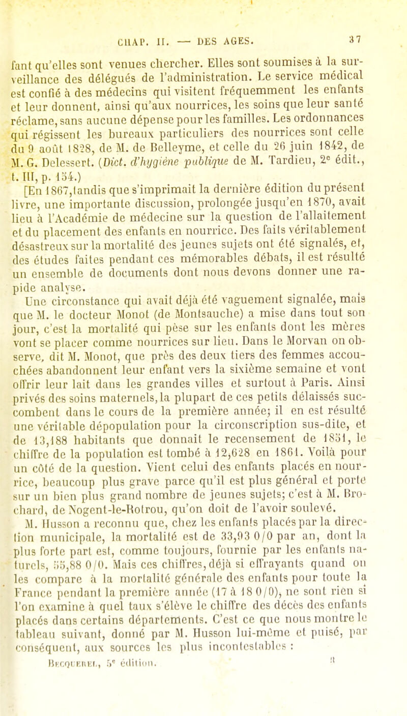 i'ant qu'elles sont venues chercher. Elles sont soumises à. la sur- veillance des délégués de l'administration. Le service médical est confié à des médecins qui visitent fréquemment les enfants et leur donnent, ainsi qu'aux nourrices, les soins que leur santé réclame, sans aucune dépense pour les familles. Les ordonnances qui régissent les bureaux particuliers des nourrices sont celle du 9 août 1828, de M. de Belleyme, et celle du 26 juin 1842, de M. G. Delessert. (D£c£. d'hygiène publique de M. Tardieu, 2e édit., t. III, p. io4.) [En 1867,tandis que s'imprimait la dernière édition du présent livre, une importante discussion, prolongée jusqu'en 1870, avait lieu à l'Académie de médecine sur la question de l'allaitement et du placement des enfants en nourrice. Des faits vérilablemenl désastreux sur la mortalité des jeunes sujets ont été signalés, et, des études faites pendant ces mémorables débats, il est résulté un ensemble de documents dont nous devons donner une ra- pide analyse. Une circonstance qui avait déjà été vaguement signalée, mais que M. le docteur Monot (de Montsauche) a mise dans tout son jour, c'est la mortalité qui pèse sur les enfants dont les mères vont se placer comme nourrices sur lieu. Dans le Morvan on ob- serve, dit M. Monot, que près des deux tiers des femmes accou- chées abandonnent leur enfant vers la sixième semaine et vont offrir leur lait dans les grandes villes et surtout à Paris. Ainsi privés des soins maternels, la plupart de ces petits délaissés suc- combent dans le cours de la première année; il en est résulté une véritable dépopulation pour la circonscription sus-dite, et de 13,188 habitants que donnait le recensement de 18ol, le chiffre de la population est tombé à 12,628 en 1861. Voilà pour un côté de la question. Vient celui des enfants placés en nour- rice, beaucoup plus grave parce qu'il est plus général et porte sur un bien plus grand nombre de jeunes sujets; c'est à M. Bro- chard, de Nogent-le-Rotrou, qu'on doit de l'avoir soulevé. M. Husson a reconnu que, chez lesenfanîs placés par la direc- lion municipale, la mortalité est de 33,03 0/0 par an, dont la plus forte part est, comme toujours, fournie par les enfanls na- turels, iio,88 0/0. Mais ces chiffres,déjà si effrayants quand on les compare à la mortalité générale des enfants pour toute la France pendant la première année (17 à 18 0/0)> ne sont rien si l'on examine à quel taux s'élève le chiffre des décès des enfanls placés dans certains départements. C'est ce que nous montre le tableau suivant, donné par M. Husson lui-même et puisé, par conséquent, aux sources les plus incontestables : Becquei\ki,, 5e édition. 11