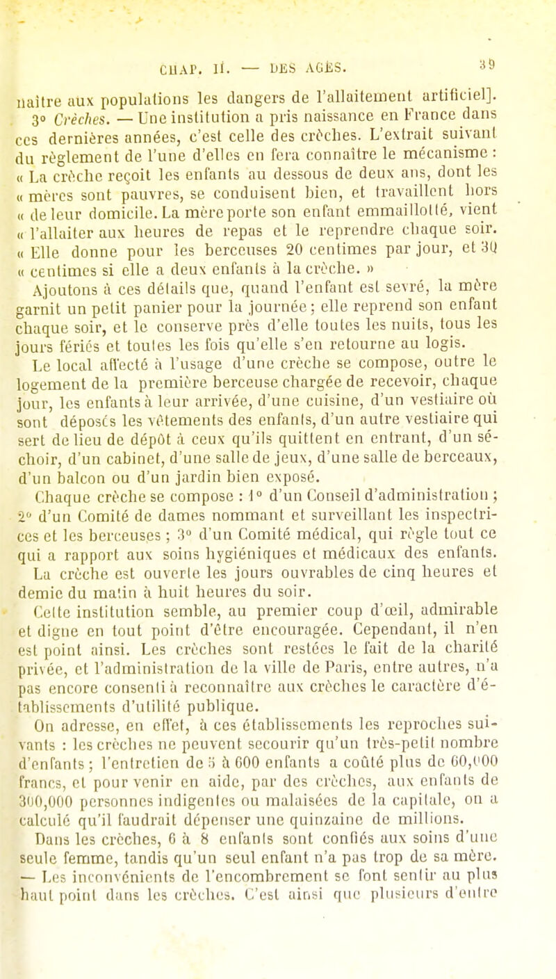 naître aux populations les dangers de l'allaitement artificiel]. 3° Crèches. — Une institution a pris naissance en France dans ces dernières années, c'est celle des croches. L'extrait suivant du règlement de l'une d'elles en fera connaître le mécanisme : « La crèche reçoit les enfants au dessous de deux ans, dont les « mères sont pauvres, se conduisent bien, et travaillent hors a de leur domicile. La mère porte son enfant emmaillotlé, vient « l'allaiter aux heures de repas et le reprendre chaque soir. « Elle donne pour les berceuses 20 centimes par jour, et 30. « centimes si elle a deux enfants à la crèche. » Ajoutons à ces détails que, quand l'enfant est sevré, la mère garnit un petit panier pour la journée ; elle reprend son enfant chaque soir, et le conserve près d'elle toutes les nuits, tous les jours fériés et toutes les fois qu'elle s'en retourne au logis. Le local affecté à l'usage d'une crèche se compose, outre le logement de la première berceuse chargée de recevoir, chaque jour, les enfants à leur arrivée, d'une cuisine, d'un vestiaire où sont déposes les vêtements des enfants, d'un autre vestiaire qui sert de lieu de dépôt à ceux qu'ils quittent en entrant, d'un sé- choir, d'un cabinet, d'une salle de jeux, d'une salle de berceaux, d'un balcon ou d'un jardin bien exposé. Chaque crèche se compose : 1° d'un Conseil d'administration ; 2° d'un Comité de dames nommant et surveillant les inspectri- ces et les berceuses ; 3° d'un Comité médical, qui règle tout ce qui a rapport aux soins hygiéniques et médicaux des enfants. La crèche est ouverte les jours ouvrables de cinq heures et demie du matin à huit heures du soir. Celte institution semble, au premier coup d'œil, admirable et digne en tout point d'être encouragée. Cependant, il n'en est point ainsi. Les crèches sont restées le fait de la charité privée, et l'administration de la ville de Paris, entre autres, n'a pas encore consenti à reconnaître aux crèches le caractère d'é- tablissements d'utilité publique. On adresse, en effet, à ces établissements les reproches sui- vants : les crèches ne peuvent secourir qu'un très-petit nombre d'enfants ; l'entretien de H à G00 enfants a coûté plus de 00,000 francs, et pour venir en aide, par des crèches, aux enfants de 31)0,000 personnes indigentes ou malaisées de la capitale, on a calculé qu'il faudrait dépenser une quinzaine de millions. Dans les crèches, 6 à 8 enfants sont confiés aux soins d'une seule femme, tandis qu'un seul enfant n'a pas trop de sa mère. — Les inconvénients de l'encombrement se font sentir au plus haut point dans les crèches. C'est ainsi que plusieurs d'entre