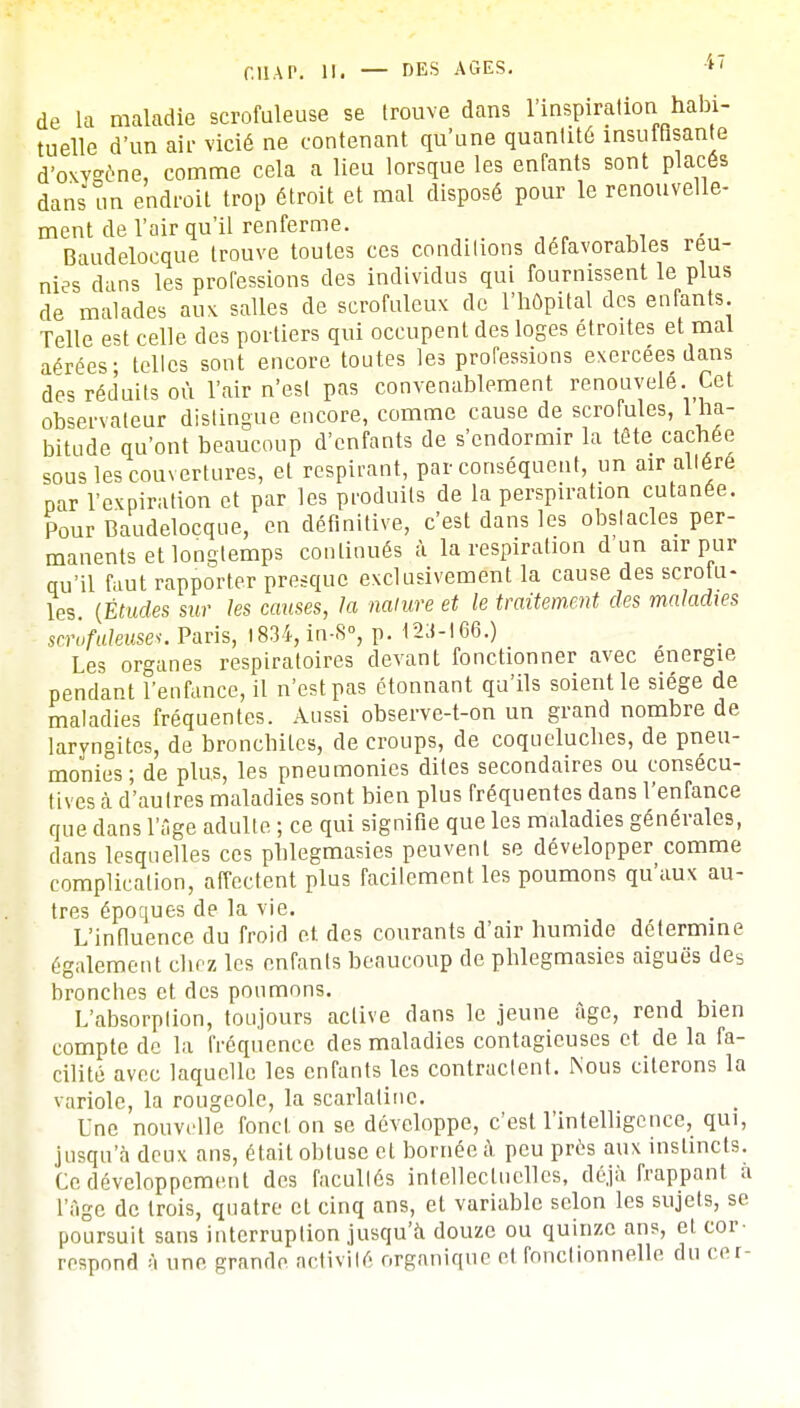 de la maladie scrofuleuse se trouve dans l'inspiration habi- tuelle d'un air vicié ne contenant qu'une quantité insuffisante d'oxvséne, comme cela a lieu lorsque les enfants sont placés dans un endroit trop étroit et mal disposé pour le renouvelle- ment de l'air qu'il renferme. Baudelocque trouve toutes ces conditions défavorables reu- nies dans les professions des individus qui fournissent le plus de malades aux salles de scrofuleux de l'hôpital des enfants. Telle est celle des portiers qui occupent des loges étroites et mal aérées- telles sont encore toutes les professions exercées dans des réduits où l'air n'est pas convenablement renouvelé. Cet. observateur distingue encore, comme cause de scrofules, 1 ha- bitude qu'ont beaucoup d'enfants de s'endormir la tête cachée sous les couvertures, et respirant, par conséquent, un air altéré par l'expiration et par les produits de la perspiration cutanée. Pour Baudelocque, en définitive, c'est dans les obstacles per- manents et longtemps continués à la respiration d un air pur qu'il faut rapporter presque exclusivement la cause des scrotu- les. (Études sur les causes, la nature et le traitement des maladies scr'ofuleuses. Paris, 1834, in-S°, p. 123-166.) Les organes respiratoires devant fonctionner avec énergie pendant l'enfance, il n'est pas étonnant qu'ils soient le siège de maladies fréquentes. Aussi observe-t-on un grand nombre de laryngites, de bronchites, de croups, de coqueluches, de pneu- monies ; de plus, les pneumonies dites secondaires ou consécu- tives à d'autres maladies sont bien plus fréquentes dans l'enfance que clans l'âge adulte ; ce qui signifie que les maladies générales, dans lesquelles ces pblegmasies peuvent se développer comme complication, affectent plus facilement les poumons qu'aux au- tres époques de la vie. L'influence du froid et des courants d'air humide détermine également chez les enfants beaucoup de phlegmasies aiguës des bronches et des poumons. L'absorption, toujours active clans le jeune âge, rend bien compte de la fréquence des maladies contagieuses et de la fa- cilité avec laquelle les enfants les contractent. Nous citerons la variole, la rougeole, la scarlatine. Une nouvelle fond, on se développe, c'est l'intelligence, qui, jusqu'à deux ans, était obtuse et bornée à peu près aux instincts. Ce développement des facullés intellectuelles, déjà frappant a l'âge de trois, quatre et cinq ans, et variable selon les sujets, se poursuit sans interruption jusqu'à douze ou quinze ans, et cor- respond à une grande activité organique et fonctionnelle du cer-