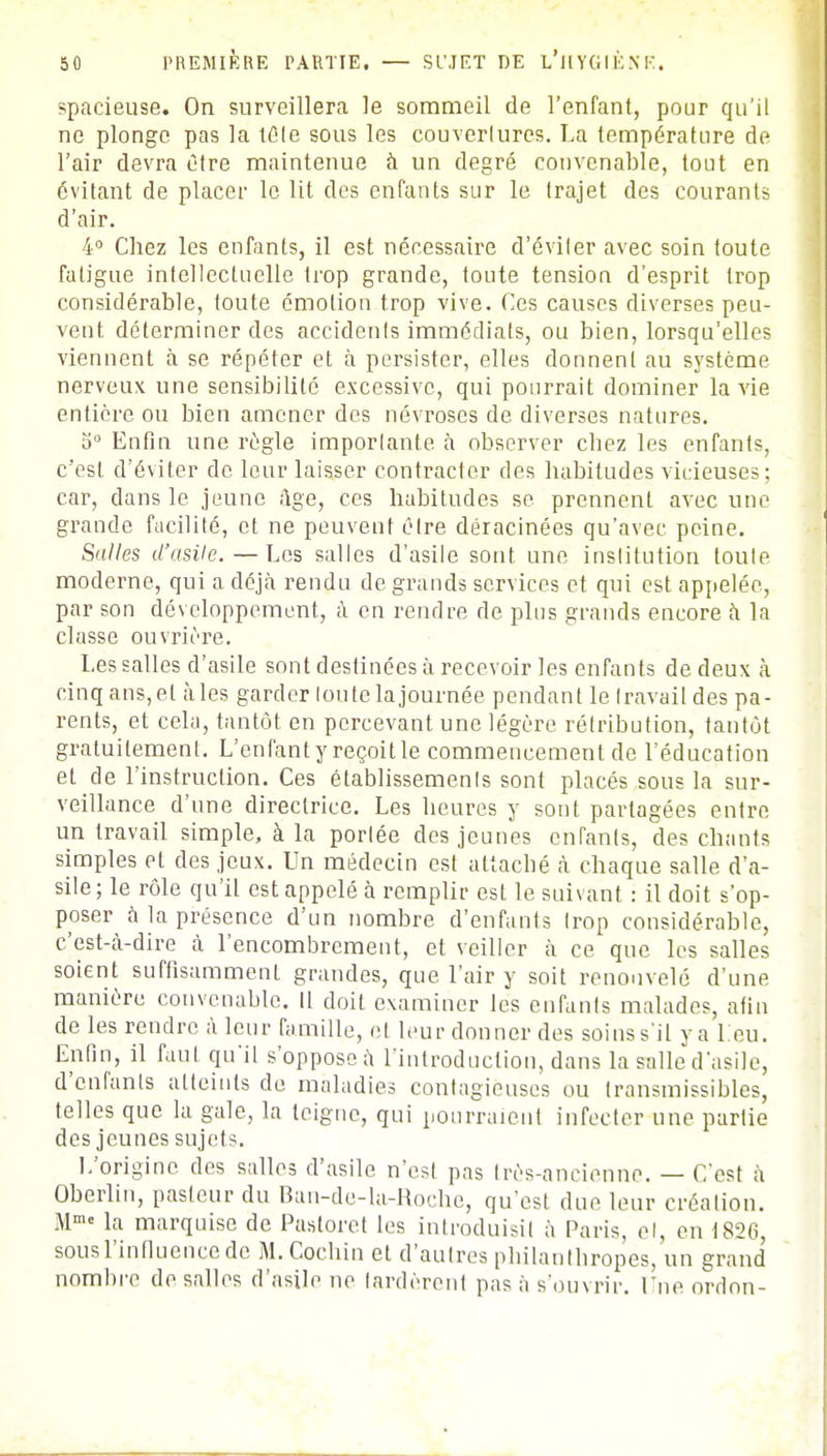 spacieuse. On surveillera le sommeil de l'enfant, pour qu'il ne plonge pas la tôle sous les couverlures. La température de l'air devra être maintenue à un degré convenable, tout en évitant de placer le lit des enfants sur le trajet des courants d'air. 4° Chez les enfants, il est nécessaire d'éviler avec soin toute fatigue intellectuelle trop grande, toute tension d'esprit trop considérable, foute émotion trop vive. Ces causes diverses peu- vent déterminer des accidents immédiats, ou bien, lorsqu'elles viennent à se répéter et à persister, elles donnent au système nerveux une sensibilité excessive, qui pourrait dominer la vie entière ou bien amener des névroses de diverses natures. o° Enfin une règle importante à observer cbez les enfants, c'est d'éviter de leur laisser contracter des habitudes vicieuses; car, dans le jeune âge, ces habitudes se prennent avec une grande facilité, et ne peuvent être déracinées qu'avec peine. Salles d'asile. — Les salles d'asile sont une institution toute moderne, qui a déjà rendu de grands services et qui est appelée, par son développement, à en rendre de plus grands encore à la classe ouvrière. Les salles d'asile sont destinées à recevoir les enfants de deux à cinq ans,et aies garder toute la journée pendant le travail des pa- rents, et cela, tantôt en percevant une légère rétribution, tantôt gratuitement. L'enfant y reçoit le commencement de l'éducation et de l'instruction. Ces établissements sont placés sous la sur- veillance d'une directrice. Les heures y sont partagées entre un travail simple, à la portée des jeunes enfants, des chants simples et des jeux. Un médecin est attaché à chaque salle d'a- sile; le rôle qu'il est appelé à remplir est le suivant : il doit s'op- poser à la présence d'un nombre d'enfants trop considérable, c'est-à-dire à l'encombrement, et veiller à ce que les salles soient suffisamment grandes, que l'air y soit renouvelé d'une manière convenable. Il doit examiner les enfants malades, afin de les rendre à leur famille, et leur donner des soins s'il y a 1 eu. Enfin, il faut qu'il s'oppose à l'introduction, dans la salle d'asile, d'enfants atteints de maladies contagieuses ou transmissibles, telles que la gale, la teigne, qui pourraient infecter une partie des jeunes sujets. L'origine des salles d'asile n'est pas très-ancienne. — C'est à Oberlin, pasteur du Ban-de-la-Roche, qu'est due leur création. Mme la marquise de Paatoret les introduisit à Paris, et, en 1826, sousl'influencedc M. Cochin et d'autres philanthropes, un grand nombre de salles d'asile ne tardèrent pas à s'ouvrir. Lue ordon-