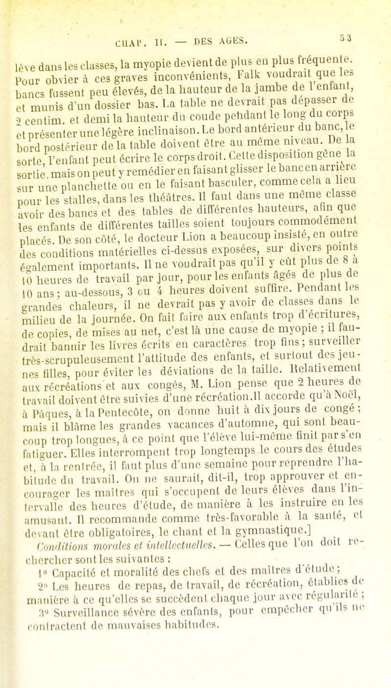 lève dans les classes, la myopie devient de plus en plus fréquente. Pour obviera ces graves inconvénients Falk voudrait que,le bancs fussent peu élevés, de la hauteur de la jambe de 1 enfant, et munis d'un dossier bas. La table ne devrait pas dépasser de o centim. et demi la hauteur du coude pendant le long du corps êtprésenterunelégère inclinaison.Le bord antérieur du banc, e bord postérieur de la table doivent être au môme niveau. De a sorte, l'enfant peut écrire le corps droit. Cette disposition gêne la sortie mais on peu t y remédier en faisant glisser le banc en arrière sur une planchette ou en le faisant basculer, comme cela a heu pour les stalles, dans les théâtres. 11 faut dans une même classe avoir des bancs et des tables de différentes hauteurs, afin que les enfants de différentes tailles soient toujours commodément placés De son côté, le docteur Lion a beaucoup insiste, en outre des conditions matérielles ci-dessus exposées, sur divers points également importants, line voudrait pas qu'il y eût plus de 8 a 10 heures de travail par jour, pour les enfants figés de plus de 10 ans; au-dessous, 3 ou 4 heures doivent suffire. Pendant les grandes chaleurs, il ne devrait pas y avoir de classes dans le milieu de la journée. On fait faire aux enfants trop d'écritures, de copies, de mises au net, c'est là une cause de myopie ; il fau- drait bannir les livres écrits en caractères trop fins ; surveiller très-scrupuleusement l'attitude des enfants, et surtout des jeu- nes filles, pour éviter les déviations de la taille. Relativement aux récréations et aux congés, M. Lion pense que 2 heures de travail doivent être suivies d'une récréation.11 accorde qu a Noël, à Pâques, à la Pentecôte, on donne huit à dix jours de congé; mais il blâme les grandes vacances d'automne, qui sont beau- coup trop longues, à ce point que l'élève lui-même finit par s en fatiguer. Elles interrompent trop longtemps le cours des études et à la rentrée, il faut plus d'une semaine pour reprendre l'ha- bitude du travail. On ne saurait, dit-il, trop approuver et en- courager les maîtres qui s'occupent de leurs élèves dans 1 in- tervalle des heures d'étude, de manière à les instruire en les amusant. 11 recommande comme très-favorable à la santé, et devant être obligatoires, le chant et la gymnastique.] Conditions mondes et intellectuelles. — Celles que l'on doit re- chercher sont, les suivantes : 1° Capacité et moralité des chefs et des maîtres d'étude; 2° Les heures de repas, de travail, de récréation, établies de manière à ce qu'elles se succèdent chaque jour avec régulante ; 3° Surveillance sévère des enranls, pour empêcher qu ils ne contractent de mauvaises habitudes.