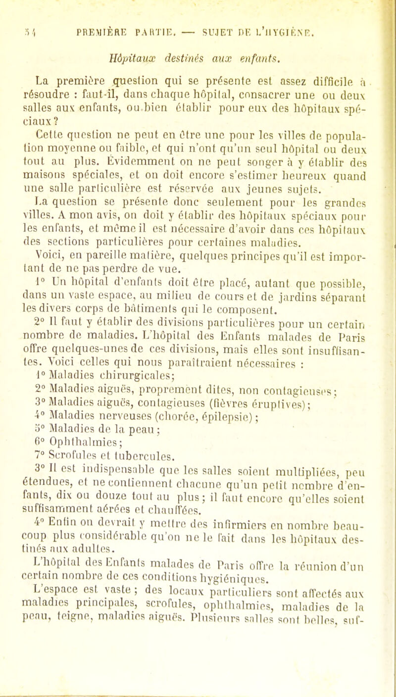 Hôpitaux destinés aux enfants. La première question qui se présente est assez difficile à résoudre : faut-il, dans chaque hôpital, consacrer une ou deux salles aux enfants, ou bien établir pour eux des hôpitaux spé- ciaux? Cette question ne peut en être une pour les villes de popula- tion moyenne ou faible, et qui n'ont qu'un seul hôpital ou deux tout au plus. Évidemment on ne peut songera y établir des maisons spéciales, et on doit encore s'estimer heureux quand une salle particulière est réservée aux jeunes sujets. La question se présente donc seulement pour les grandes villes. A mon avis, on doit y établir des hôpitaux spéciaux pour les enfants, et même il est nécessaire d'avoir dans ces hôpitaux des sections particulières pour certaines maludies. Voici, en pareille matière, quelques principes qu'il est impor- tant de ne pas perdre de vue. 1° Un hôpital d'enfants doit être placé, autant que possible, dans un vaste espace, au milieu de cours et de jardins séparant les divers corps de bâtiments qui le composent. 2° Il faut y établir des divisions particulières pour un certain nombre de maladies. L'hôpital des Enfants malades de Paris offre quelques-unes de ces divisions, mais elles sont insuffisan- tes. Voici celles qui nous paraîtraient nécessaires : 1° Maladies chirurgicales; 2° Maladies aiguës, proprement dites, non contagieuses; 3° Maladies aiguës, contagieuses (fièvres évuptives); 4° Maladies nerveuses (chorée, épilepsie) ; o° Maladies de la peau; 6° Ophthalmies; 7° Scrofules et tubercules. 3° Il est indispensable que les salles soient multipliées, peu étendues, et ne contiennent chacune qu'un petit nombre d'en- fants, dix ou douze tout au plus; il faut encore qu'elles soient suffisamment aérées et chauffées. 4° Enfin on devrait y mettre des infirmiers en nombre beau- coup plus considérable qu'on ne le lait dans les hôpitaux des- tinés aux adultes. L'hôpital desEnranls malades de Taris offre la réunion d'un certain nombre de ces conditions hygiéniques. L'espace est. vaste ; des locaux particuliers sont affectés aux maladies principales, scrofules, ophthalmies, maladies de la penu, teigne, maladies aiguës. Plusieurs snlles sont belles, sut-