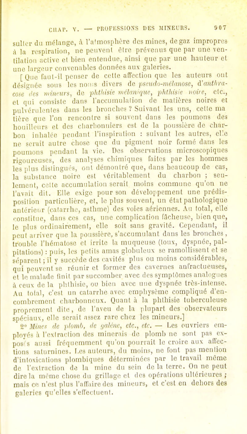 sullor du mélange, à l'atmosphère des mines, de gaz impropres à la respiralion, ne peuvent être prévenus que par une ven- tilation active et bien entendue, ainsi que par une hauteur et une largeur convenables données aux galeries. [ Que faut-il penser de celle affection que les auteurs ont désignée sous les no:us divers de pseudo-mélanose, à'ahthra- cose des mineurs, de phthisie mêlanique, phthisie noire, etc., et qui consiste dans l'accumulalion de malières noires et pulvérulentes dans les bronches ? Suivant les uns, celle ma tière que l'on rencontre si souvent dans les poumons des houilleurs et des charbonniers est de la poussière de char- bon inhalée pendant l'inspiration : suivant les autres, elle ne serait autre chose que du pigment noir formé dans les poumons pendant la vie. Des observations microscopiques rigoureuses, des analyses chimiques faites par les bommes les plus dislingués, ont démontré que, dans beaucoup de cas, la substance noire est \éritablement du charbon ; seu- lement, celle accumulation serait moins commune qu'on ne l'avait dit. Elle exige pour son développement une prédis- posilion particulière, et, le plus souvent, un état pathologique antérieur (catarrhe, asthme) des voies aériennes. Au total, elle constitue, dans ces cas, une complication fâcheuse, bien que, le plus ordinairement, elle soit sans gravité. Cependant, il peut arriver que la poussière, s'accumulant dans les bronches , trouble l'hématose et irrite la muqueuse (toux, dyspnée, pal- pitations) : puis, les pelils amas globuleux se ramollissent et se séparent ; il y succède des cavités plus ou moins considérables, qui peuvent se réunir et former des cavernes anfraclueuses, et le malade finit par succomber avec des symptômes analogues à ceux delà phthisie, ou bien avec une dyspnée très-intense. Au total, c'est un catarrhe avec emphysème compliqué d'en- combrement charbonneux. Quant à la phthisie tuberculeuse propremcnl dite, de l'aveu de la plupart des observateurs spéciaux, elle serait assez rare chez les mineurs.] 2° Mines de plomb, île galène, etc., etc. — Les ouvriers em- ployés à 1'extraclion des minerais de plomb ne sont pas cx- pos s aussi fréquemment qu'on pourrait le croire aux aflcc- tions salurnincs. Les auteurs, du moins, ne font pas menlion d'intoxications plombiques déterminées par le travail même de l'extraction de la mine du sein de la terre. On ne peut direla même chose du grillage et des opérations ultérieures mais ce n'est plus l'affaire des mineurs, et c'est en dehors des galeries qu'elles s'effectuent.