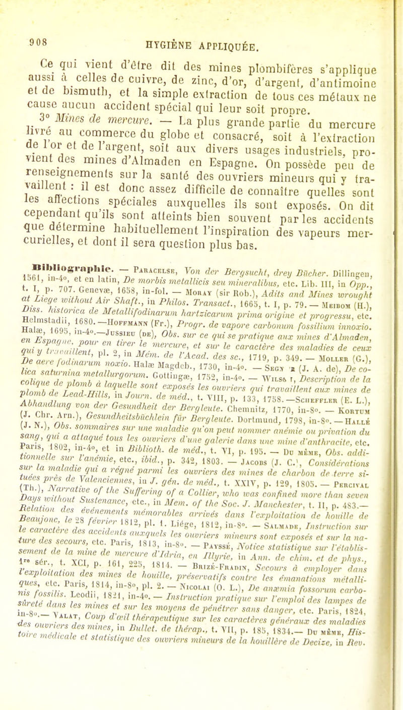 Ce qui Tient ù'èlre dit des mines plombifères s'applique aussi a celles de cuivre, de zinc, d'or, d'argenl, d'antimoine et de bismuth, et la simple extraction de tous ces métaux ne cause aucun accident spécial qui leur soit propre 3° Mines de mercure. - La plus grande parfie du mercure livre au commerce du globe et consacré, soit à l'extraction de l or et de 1 argent, soit aux divers usages industriels, pro- vient des mines d'Almaden en Espagne. On possède peu de renseignements sur la santé des ouvriers mineurs qui y tra- vaillent : il est donc assez difficile de connaître quelles sont les affections spéciales auxquelles ils sont exposés. On dit cependant qu ils sont atteints bien souvent parles accidents que détermine habituellement l'inspiration des vapeurs mer- cunelles, et dont il sera question plus bas. mnlbU/°Sr,npl!ie' - PinACI!I-SE. Von der BergsuM, drey Bûcher. Dillingeu, 1661, ,1.-4., et en latin, De morbis metallicis seu mineralibus, etc. Lib. III, in Opp., àt hln VA *658> ~ Mo»at (si.- Bob.), Adits and Mines wrought «* Luge without Air Shaft., in Philos. Transact., 1665, t. I, p. 79. - Me.bom (H ) Hein, Jn*,MJtaUif°dî^um hartzicarum prima origine et progressuetc. Ha r i rai' , HoFFMA™ (Fr0, Progr. de vapore carbonum fossililn innoxio. en Estant m-4°-Jus,slEtI (»«)- Obs. sur ce gui se pratique aux mines d'Almaden, qui yV, hiïZ e,nJlrert.me':CUre' et sur le caractère des maladi™ de ceux qui y bouillent, pl. 2, ,n Mém. de l'Acad. des se., 1719, p. 349. - AIollei, 'G ) De aere fodinarum noxio. Halœ Magdcb, 1730, in-4o. - Seg • T J K A^De èo hea saturmnametallurgorum. Gotti,gœ, 1752 in-4c _ Wils& t Descen de la ÏÏZefeleZV,ïaqUeUTe SOntf^ ouvriers ^S^£SÏ£Î£ plmnbde Lead-Ifills, mjoum. de méd., t. VIII n. 133 ms _<;r,1PrF,„ iv r \ Abhandlung von der Gesundkeit der Bergleutll'Ll!^a70, t S i «r''' Gesundheit^''càlein fur Bergleute. Dortmu.id, 1798, in-S.-Haï lé [1. Jf.j, Ubs. sommaires sur une maladie qu'on peut nommer anémie ou privation du Pa t' T i°US '?* °U''ie''S d'ulie 9aleric dans une mine d'anthracite, etc. Ihnnù «' '/ m DMi,°th- de méd-> *• VI> 'J- 195- ~ Dd 0bs- sur n Sl';rlmeme'etc-.' lbtd P 342> 18»3- - -'ois (J. C, Considérations su la maladie qui a règne parmi les ouvriers des mines de charbon dé terre si- £\PNartll:alefllnnis'^{-Sin. de méd., t. XXIV, p. 129, i805. - Phhc.val Dad'wiZ,ff le ° Sufferm9 °f « Collier, who was confined more thon seven ReïiZ d Sus!ena^> in Mem. of the Soc. J. Manchester, t. Il, p. 483.- BeauZc le 98 «^fc mémorables dans l'exploitation de houille de UcZalt^eâVnT^ 812' PL m«> ia-S°' ~ S*»»», Instruction sur sèment de la mine de mr,^hZ ' ~ n^rt ffïL Tr^ sur Véta Us- ?WoLLm P • ' Fi ~ B**-F»»'». S-ro»,* rf employer dans S t ,.MrCS f ?!> • î« émanations métalli- ques de. Pu.s 1814, ra-8», pl. 2. - N,co..At (0. I»), De anémia fossorum carbo- Sûreté dans feT ' ^l' fraction pratique sur l'emploi des lampes de h8 1v f/ fei !0-'/e & PMtrer sans danger, etc. Taris 1824 de, àuvr ,tL/J'-c '7> à^tteripeutioue sur les caractères généraux des maladies »w e; i<«<«<,yHe rfes owrfaw mmeurj de la houillère de Decizc i. liev.