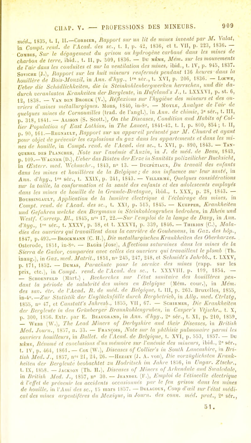 méd 1S35 t. I, II.—Cordier, Rapport sur un lit de mines inventé par M. Yalat, in Comptèrent!, de l'Acad. des se., t. I, p. 42, 1836, et t. VII, p. 223, 1830. - Coudes, Sur le dégagement du grisou ou hydrogène carboné dans les mines de charbon de terre, ibid., t. II, p. 509, 1836. — llu même, Mém. sur les mouvements de l'air dans les conduites et sur la ventilation des mines, ibid., t. IV, p. 945, 1837. Soviche (J.), Jïapporl sur les huit mineurs renfermés pendant 136 heures dans la houillère de Bois-Monzil, in Ann. d'hyg., 1 sêr., t. XVI, p. 206, 1836. — Loewe, Ueber die Schddlichkeiten, die in Steinkohlenbergwerken lierrschen, und die da- durch veranlasten Krankeiten der Bcrgleutc, mHufeland's J-, t. LXXXV1, p. st. 6, 12 1838. — Van den Biioeck (V.), Méfierions sur l'hygiène des mineurs et des ou- vriers d'usines métallurgiques. Mous, 1840, in-8. — Moyle, Analyse de l'air de quelques mines de Cornouailles (trad. de l'angl.), in Ann. de chimie, 38 sér., t. III, p. 318, 1841. — Acison (S. Scott.), On the Diseuses, Condition and Babits of Col- lier Population of Easi Lothian, in The Lancct, 1841-42, t. I, p. 800, 854 ; t. II, p. 90, 161.—Begnault, Rapport sur un appareil présenté par M. Chuard et ayant pour objet de prévenir les explosions du gaz dans les appartements et dans les mi- nes de houille, in Compt. rend, de l'Acad. des se, t. XVI, p. 890, 1843. — Tan- querel des Planches, Note sur l'anémie d'Anzin, in /. de méd. de Beau, 1843, p. 109.—Wagner (D.), Ueber das Rosten derErzc in Sanitàts polizeilicher Ruchsicht, in Œsterr. med. Wchnschr., 1S43, n° 13. — Ducpétiaux, Du travail des enfants dans les mines et houillères de la Belgique ; de son influence sur leur santé, iu Ann. d'hyg., lrs sér., t. XXIX, p. 241, 1843. — Villermé, Quelques considérations sur la taille, la conformation et la sauté des enfants et des adolescents employés dans les mines de houille de la Grande-Bretagne, ibid.., t. XXX, p. 2S, 1843. — Boussingault, Application de la lumière électrique à l'éclairage des mines, in Compt. rend, de l'Acad. des se, t. XXI, p. 515, 1S45. — Kuepper, Krankheiten und Gefahren welche den Bergmaun in Steinkohlengrubcn bedrolien, in Rhein und J\'estf. Corresp. SI., 1S45, u°s 17, 22.—Sur l'emploi de la lampe de Davy, in Ann. d'hyg., l> séi\, t. XXXV, p. 58, et t. XXXVI, p. 339, 1816. — Tmirion (C), Mala- dies des ouvriers qui travaillent dans la carrière de Gouhenans, in Gaz. des hôp., 1847, p.493.— Brockmann (C. H.), Die metallurgischen Krankheiten des Oberharzes. Osterode, 1851, iu-8u. — Bagés (José), Affections saturnines dans les mines de la Sierra, de Gador, comparées avec celles des ouvriers qui travaillent le plomb (Th. inaug.), in Gaz. med. Matrit-, 1851, u» 245, 247, 248, et Schmidfs Jahrbb., t. LXXV, p. 171, 1852. — Dumas, Parachute pour le service des mines (rapp. sur les prix, etc.), 'm Compt. rend, de l'Acad. des se., t. XXXV11I, p. 100, 1854. — Sciioenfeld (Mart.) , Recherches sur l'élut sanitaire des houillères pen- dant la période de salubrité des mines en Belgique (Mém. cour.), i» Mém. îles !OU. étr. de l'Acad. B. de méd. de Belgique, t. 111, p. 263. Bruxelles, 1855, in-40.—Zur Statistik der Unglliclcsf&lle durch Bergbalrieb, in AU g. med. Ctrlztg, 1855, 11 17, et Canstatfs Jahresb., 1855, vil, 07. — Schihmer, Die Krankheiten der Bergleute in «/<•« Gr&nberger Braunkohlengruben, in Casper's Vtjsehr., t. X, p. 300, 1856. Extr. par F. Beaugrand, in Ann. d'hyg., 2° sér., t. XI, p. 210, 1859. — Wk.bi» (W.), The Lead Miners of Derbyshire ami their Discases, in British Med. Jauni., ls:>7, D. 33. — François, Note sur la phthisie pulmonaire parmi 1rs Ouvriers houilleurs, in Bullet. de l'Acad. de Belgique, t. XVI, p. 553, 1857. — Du mère, Résumé et conclusions d'un mémoire sur l'anémie des mineurs, ibid., 2 sér., t. iv, p. 464, 1861. — Cox (W.), Diseases of Collier's in South Lancashire, in Bri- tish Med../., 1 .<*:;-, n ZI, 24, 26. — Hbzsby (J. A. von), Die vorsilglichsten Krank- heiten der Bergleute beobachtet su Hodritsch im .lahre 1856, in Ungar. Ztschr., t. [x, [858. — Jackson (Th. II.), Diseases of Miners of Arkendale and Swaladale, in British Med. ./., 18S7, n» 30. — Jeandsl (F.), Emploi de l'étincelle électrique à. l'effet de prévenir les accidents occasionnés par le feu grisou dans les mines de houille, in l'Ami des se, IS mars 1857. — Dblaxoux, Coup d'a il sur l'état médi- cal des mines argentifères du Mexique, in Journ. des r„„n, méd. prat., 2« sér,, 61.