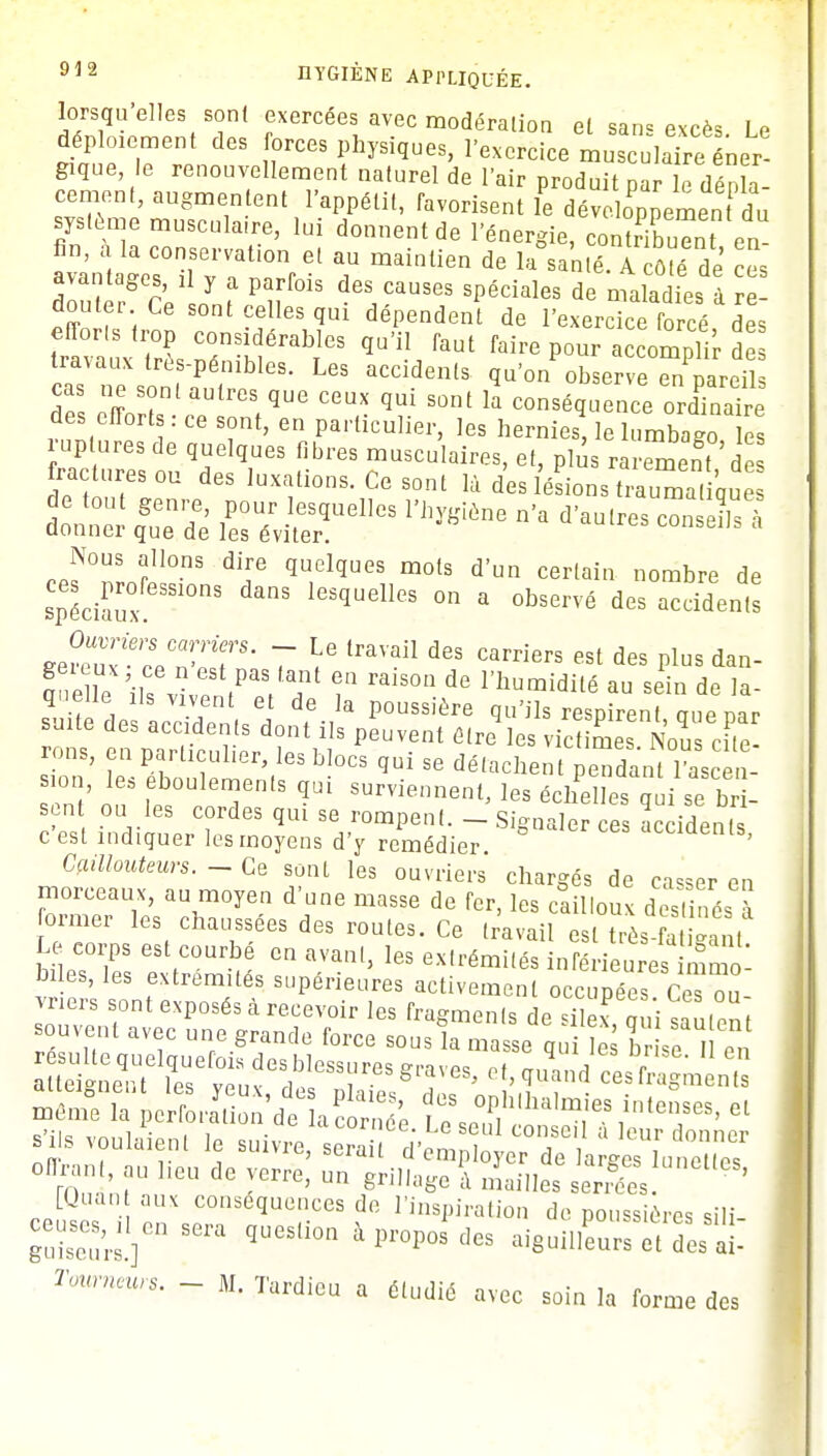 lorsqu'elles sont exercées avec modération et sans excès Le déploiement des forces physiques, l'exercice musculaîre ner- gique le renouvellement naturel de l'air produit par le dépla- cement, augmentent l'appétit, favorisent le dévoilement du système musculaire, lui donnent de l'énergie, conîribuTn en avantaeaes°ïrvf i0nret T mainlien de Ia «.é. Ac6?é de es avantages, il y a parfois des causes spéciales de maladies à re- douter Ce sont celles qui dépendent de l'exercice forcé des efforts trop considérables qu'il faut faire pour accomplir de as sonfa5, t1168- ^ ^'onObserve en'pareil cas ne sont autres que ceux qui sont la conséquence ordinaire des efforts : ce sont, en particulier, les hernies, le lumbago les raclures ou des luxations. Ce sont là des lésions traumatiques dont'r1 qSueemdee ^ »'* *'»«~ — à Nous allons dire quelques mots d'un certain nombre de spéciaux S1°nS ICSqUelleS °n a °bservé des a™d^* JZÙrLCnZ^S' 7 Y (raVail d6S Carriers est des Plus dan- ane le il, vi ^V?' T raiSOn de humidité au sein de la- quelle ils vivent et de la poussière qu'ils respirent onemr suite des accidents dont ils peuvent étre'les vicZes Nous cfte rons, en particulier, les blocs qui se détachent pendant 1ascen- sion, les eboulements qui surviennent, les échelles qui se bd- sen ou les cordes qui se rompent. - Signaler ce accidents c'est indiquer les moyens d'y remédier accidents, Caillouteurs. - Ce sont les ouvriers chargés de casser en morceaux, au moyen d'une masse de fer, les cailloux destinés à ormer les chaussées des routes. Ce travail est très a ga, , Le corps est courbe en avant, les extrémités inférieures mmo biles, les extrémités supérieures activement occupée» Cteou vners sont exposés à recevoir les fragments de silex uui sanfpn souVCIlt avec une grande force sous la ma se qui S br se I en Se^rveuf T!™* *™> *£°d -s fn^iënts s'ils voulaient le suivre, ^&3^^S~ t ? ll6U de m> Un gri,,;,*c à «aille. serSes ' ' [Quan aux conséquences de l'inspiration de poussières sili Surs]686 qUeS'i0n  Pr°P0S dGS -ê-neurs èt des a!- Tonrneurs. - M. Tardieu a étudié avec soin la forme des
