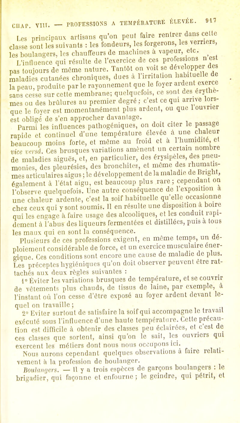 Les principaux artisans qu'on peut faire rentrer dans celle clause sont les suivants : les fondeurs, les forgerons, les verriers, les boulangers, les chauffeurs de machines à vapeur, etc. > L'influence qui résulte de l'exercice de ces processions n est pas toujours de même nature. Tantôt on voit se développer des maladies cutanées chroniques, dues à l'irritation Rituelle de la peau, produite par le rayonnement que le foyer ardent exerce sans cesse sur celle membrane; quelquefois, ce sont des erylhe- mes ou des brûlures au premier degré; c'est ce qui arrive lors- que le foyer est momentanément plus ardent, ou que 1 ouvrier e=t obligé de s'en approcher davantage. Parmi les influences palhogéniques, on doit citer le passage rapide et continuel d'une température élevée à une chaleur beaucoup moins forte, et même au froid et à 1 humidité et vice versâ. Ces brusques variations amènent un certain nombre de maladies aiguës, et, en particulier, des érysipèles, des pneu- monies, des pleurésies, des bronchites, et même des i;humalis- mes articulaires aigus ; le développement de la maladie de Brignt, également à l'état aigu, est beaucoup plus rare; cependant on l'observe quelquefois. Une autre conséquence de l'exposilion a une chaleur ardente, c'est la soif habituelle qu'elle occasionne chez ceux qui y sont soumis. 11 en résulte une disposition a boire qui les engage à faire usage des alcooliques, et les conduit rapi- dement à l'abus des liqueurs fermentées el distillées, puis à tous les maux qui en sont la conséquence. Plusieurs de ces professions exigent, en même temps, un de- ploiement considérable de force, et un exercice musculaire éner- gique. Ces conditions sont encore une cause de maladie de plus. Les préceptes hygiéniques qu'on doit observer peuvcnl être rat- tachés aux deux règles suivantes : 1° Éviter les variations brusques de température, et se couvrir de vêtements plus chauds, de tissus de laine, par exemple, à l'instant où l'on cesse d'êlre exposé au foyer ardent devant le- quel on travaille ; 2° Eviter surtout de satisfaire la soif qui accompagne le travail exécuté sous l'influence d'une haute température. Cette précau- tion est difficile à obtenir des classes peu éclairées, et c'est de ces classes que sortent, ainsi qu'on le sail, les ouvriers qui exercent les métiers dont nous nous occupons ici. Nous aurons cependant quelques observations à faire relati- vement à la profession de boulanger. Boulangers. — 11 y a trois espèces de garçons boulangers : le brigadier, qui façonne et enfourne; le geindre, qui pétrit, et