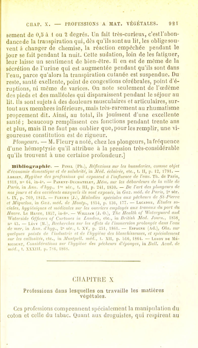 sèment de 0,5 à 1 ou 2 degrés. Un fait très-curieux, c'estl'abon- dancede la transpiration qui, dès qu'ils sontau lit, les oblige sou- vent à changer de chemise, la réaction empêchée pendant le jour se fait pendant la nuit. Cette sudation, loin de les fatiguer, leur laisse un senliment de bien-être. Il en est de même de la sécrétion de l'urine qui est augmentée pendant qu'ils sont dans l'eau, parce qu'alors la transpiration cutanée est suspendue. Du reste, santé exellente, point de congeslions cérébrales, point d'é- ruptions, ni même de varices. On note seulement de l'œdème des pieds et des malléoles qui disparaissent pendant le séjour au lit. Us sont sujets à des douleurs musculaires et articulaires, sur- tout aux membres inférieurs, mais très-rarement au rhumatisme proprement dit. Ainsi, au total, ils jouissent d'une excellente santé; beaucoup remplissent ces fonctions pendant trente ans et plus, mais il ne faut pas oublier que, pour les remplir, une vi- goureuse constitution est de rigueur. Plongeurs. — M. Fleury a noté, chez les plongeurs, la fréquence d'une hémoptysie qu'il attribue à la pression très-considérable qu'ils trouvent à une certaine profondeur.] Bibliographie- — Pixel (Ph.), Réflexions sur les buanderies, comme objet d'économie domestique et de salubrité, in Méd. éclairée, etc., t. II, p. 12, 1791. — Adrien, Hygiène des professions qui exposent à l'influence de l'eau. Th. de Paris, 1818, n° 61, in-l°. — Paueist-Duciiatelet, Mém. sur les débardeurs de la ville de Paris, in Ann. d'hyg., \'c séi\, t. III, p. 241, 1830. — De l'art des plongeurs de nos jours et des accidents auxquels ils sont exposés, in Gaz. méd. de lJaris, 2e sér. t. IX, p. 769, 1842. — Flbuhy (J.), Maladies spéciales aux pêcheurs de St-Pierre et Miquelon, in Gaz. méd. de Montp., 1S34, p. 130, 177. — Lecadiib, Études so- ciales, hygiéniques et médicales sur les ouvriers employés aux travaux du port du Navre. Le Havre, 13;,7, iil-8. — William (J. 0.), The Health of Waterguard and Waterside Officers of Curtones in London, etc., in Dritish Med. Journ., 1858, »•• \::. — I.ÉVV (M. , Recherches sur If* effets de l'immersion prolongée dans l'eau de mer, in Ann. d'lu/g., 2» scïr., t. XV, p. 2Si, 1861. — Rspagne (Ad.), Obs. sur quelques points 'le l'industrie et de l'hygiène des blanchisseuses, et spécialement sur les callosités, etc., in Montpell. méd., t. XII, p. bl6, 1861. — Lbrox de Mk- mcoLirr, Considérations sur l'hygiène îles pécheurs d'épongés, in Bull. Acad, de méd., t. XXXIII, p. 7-i,, [868. CHAPITRE X Professions dans lesquelles on travaille les matières végétales. Ces professions comprennent spécialement la manipulation du coton et celle du tabac. Quant aux droguistes, qui respirent au