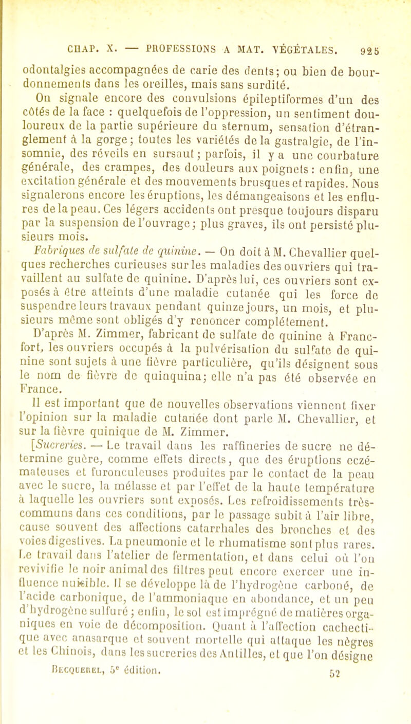 odontalgies accompagnées de carie des dents; ou bien de bour- donnements dans les oreilles, mais sans surdité. On signale encore des convulsions épileptiformes d'un des côtés de la face : quelquefois de l'oppression, un sentiment dou- loureux de la partie supérieure du sternum, sensation d'étran- glement à la gorge; toutes les variétés delà gastralgie, de l'in- somnie, des réveils en sursaut ; parfois, il y a une courbature générale, des crampes, des douleurs aux poignets : enfin, une excitation générale et des mouvements brusques et rapides. Nous signalerons encore les éruptions, les démangeaisons et les enflu- res de la peau. Ces légers accidents ont presque toujours disparu par la suspension de l'ouvrage ; plus graves, ils ont persisté plu- sieurs mois. Fabriques de sulfate de quinine. — On doit à M. Chevallier quel- ques recherches curieuses sur les maladies des ouvriers qui tra- vaillent au sulfate de quinine. D'après lui, ces ouvriers sont ex- posés cà Cire atteints d'une maladie cutanée qui les force de suspendre leurs travaux pendant quinze jours, un mois, et plu- sieurs même sont obligés d'y renoncer complètement. D'après M. Zimmer, fabricant de sulfate de quinine à Franc- fort, les ouvriers occupés à la pulvérisation du sulfate de qui- nine sont sujets à une fièvre particulière, qu'ils désignent sous le nom de fièvre de quinquina; elle n'a pas été observée en France. 11 est important que de nouvelles observations viennent fixer l'opinion sur la maladie cutanée dont parle M. Chevallier, et sur la fièvre quinique de M. Zimmer. [Sucreries. — Le travail dans les raffineries de sucre ne dé- termine guère, comme ell'ets directs, que des éruptions eczé- mateuses cl furonculcuses produites par le contact de la peau avec le sucre, la mélasse el par l'effet do la haute température à laquelle les ouvriers sont exposés. Les refroidissements très- communs dans ces conditions, par le passage subilà l'air libre, cause souvent des affections catarrhales des bronches el des voies digeslives. La pneumonie et le rhumatisme sont plus rares. Le travail dans l'atelier de fermentation, et dans celui où l'on revivifie le noir animal des filtres peut encore exercer une in- fluence nukible. Il se développe là de l'hydrogène carboné, de L'acide carbonique, de l'ammoniaque en abondance, cl un peu d'hydrogène sulfuré ; en lin, le sol est imprégné de matières orga- niques en voie do décomposition. Quant ù l'affection cachecti- que avec anasarque et souvenl mortelle qui attaque les nègres et les Chinois, dans les sucreries des Antilles, el que l'on désigne Blcquehel, ô° édition. r2