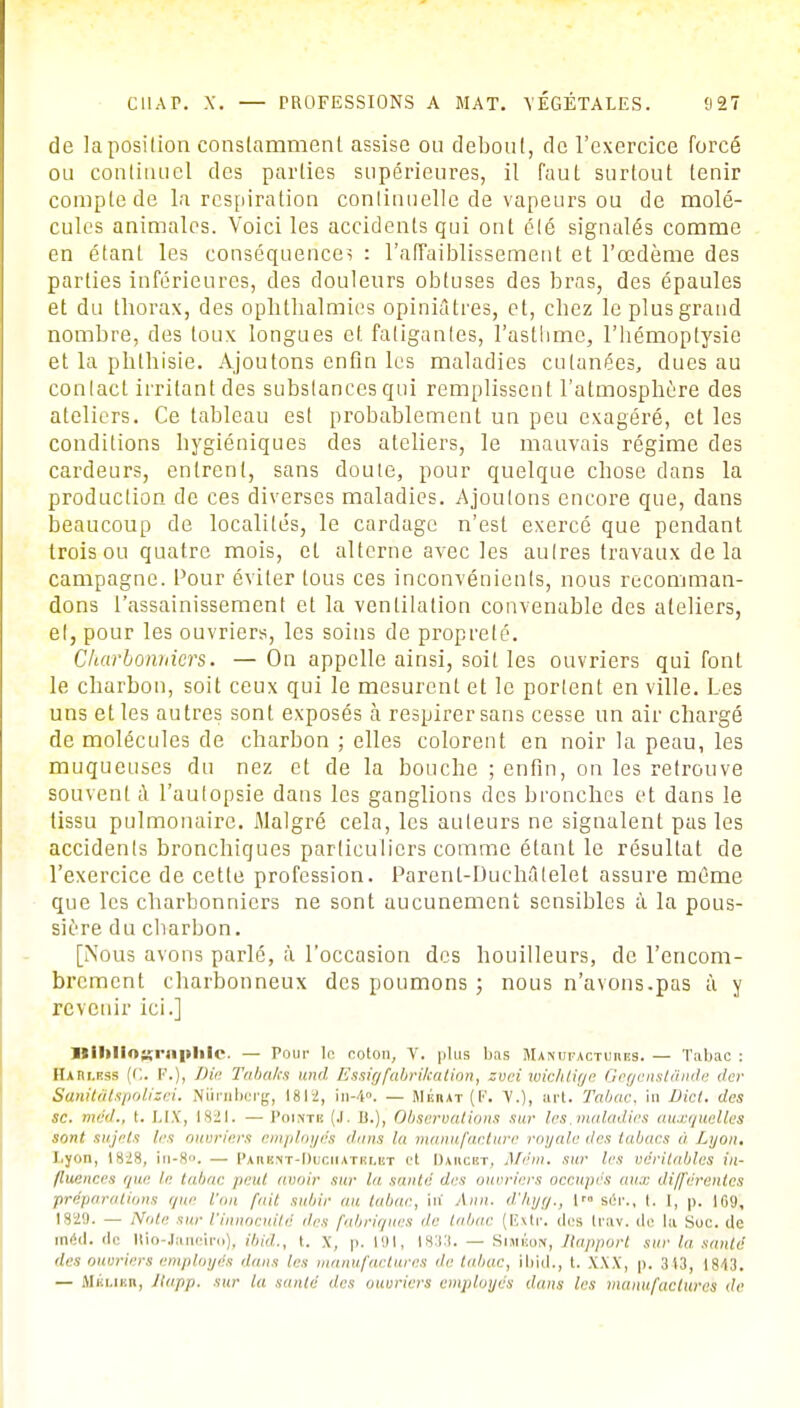 de la position constamment assise ou debout, de l'exercice forcé ou continuel des parties supérieures, il faut surtout tenir compte de la respiration continuelle de vapeurs ou de molé- cules animales. Voici les accidents qui ont été signalés comme en étant les conséquences : l'affaiblissement et l'œdème des parties inférieures, des douleurs obtuses des bras, des épaules et du thorax, des ophthalmies opiniâtres, et, chez le plus grand nombre, des toux longues et fatigantes, l'asthme, l'hémoptysie et la phthisie. Ajoutons enfin les maladies cutanées, dues au contact irritant des substances qui remplissent l'atmosphère des ateliers. Ce tableau est probablement un peu exagéré, et les conditions hygiéniques des ateliers, le mauvais régime des cardeurs, entrent, sans doute, pour quelque chose dans la production de ces diverses maladies. Ajoutons encore que, dans beaucoup de localités, le cardage n'est exercé que pendant trois ou quatre mois, et alterne avec les autres travaux de la campagne. Pour éviter tous ces inconvénients, nous recomman- dons l'assainissement et la ventilation convenable des ateliers, el, pour les ouvriers, les soins de propreté. Charbonniers. — On appelle ainsi, soit les ouvriers qui font le charbon, soit ceux qui le mesurent et le portent en ville. Les uns et les autres sont exposés à respirer sans cesse un air chargé de molécules de charbon ; elles colorent en noir la peau, les muqueuses du nez et de la bouche ; enfin, on les retrouve souvent à l'autopsie dans les ganglions des bronches et dans le tissu pulmonaire. Malgré cela, les auteurs ne signalent pas les accidents bronchiques particuliers comme étant le résultat de l'exercice de cette profession. Parent-DucMtelet assure même que les charbonniers ne sont aucunement sensibles à la pous- sière du charbon. [Nous avons parlé, à l'occasion des houilleurs, de l'encom- brement charbonneux des poumons ; nous n'avons.pas à y revenir ici.] Ilililioxnipltlc. — Pour In colon, V. plus bas Manufactures. — Tabac : Hafii.rss (C. F.), Die Tabàlcs und Essig fabrication, zvei wichtiyr tiegenstiinile <lcr Sanitâtspolizei. Niirnberg, 1812, in-4». — Mékat (F. V.), art. Tabac, in liict. des se. méd., i. LIX, 1821. — I'oi.ntk (.1. I).), Observations sur les.maladies auxquelles sont sujets les ouvriers employés dans In manufacture royale des tabacs a Lyon. Lyon, (sjs, in-8°. — I'auhnt-Duciiatulut et Daucrt, Mém. sur les véritables in- fluences que le tabac peut avoir sur la santé des ouvriers occupes au.c ili/ferenlcs préparations que l'on fait subir au tabac, in' Aim. d'hyg., 1 air., t. 1, p. 169, 1829. — Noie sur l'innocuité des fabriques de toi,ne (E.xti\ (1rs U'av. do la Suc. de raéd. de Ilio-Janeiro), ibiâ., t. x, p. 191, 1833. — Siméow, Rapport sur la santé îles ouvriers employés dans les manufactures de tabac, ibid., i. XXX, p. 3(3, 1843. — Mklibii, Rapp. sur la saute îles ouvriers employés dans les manufactures 'le