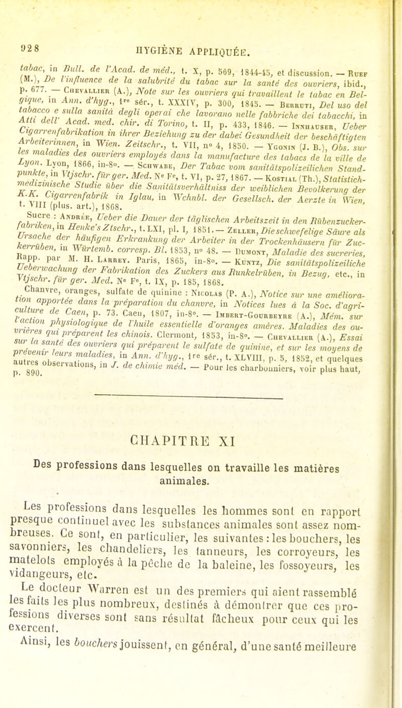 tabac in Bull, de VAcad. de méd., t. X, p. 569, 1844-15, et discussion. - Ruef )l- ll/luence de l salubrité du tabac sur la santé des ouvriers, ibid., p. 677. — Chevallier (A.), Note sur les ouvriers gui travaillent le tabac en Bel- gique, m Ann dhyg., 1» sér.; t. XXX[Yj p. 30Q> ,M5> _ ^ ^ ^ M ah 7,lS>:[lla/amt« de9li °Perai che lavorano «elle fabbriche dei tabacchi, in Atti dell Acad med. chir. di Torino, t. II, p. 433, 1846. - Ixnu auser, Ueber Lmi renfabrikahon ,n ihrer Beziehung zu der dabei Gesundheit der beschâftigten frbeitepnnen m Wien. Zeitschr., t. VII, n» 4, 1850. - Ygon.n (J. B.), Obs sui- tes maladies des ouvriers employés dans la manufacture des tabacs de la ville de tïll't. y°^18^' !~8- ~ Sc,1WADE> Der Tabac vom sanitâtspolizeilichen Stand- md-i IJS^-fSrfer- ^ Ne FC' VI- P 27 > im- ~ Kos™ (™0, Statistich- medvsinische Studie ùber die Sanitâtsverhâltniss der weiblichen Bevolkeruna der f*\C)Oarrenfabrik in Iglau, in Wchnbl. der Gesellsch. der Aerzte in hen t- VIII (plus, art.), 1S68. JT : AwDRi'iK, Ueber die Douer der tdglischen Arbeitszeit in den Bùbenzucker- UrlnT'7 Seke/*tsfr;> <-LXI> P1- I, 1851— Z*uA*,Lieschwefelige Sâure als U, sache der haufigen Erkrankung der Arbeiter in der Trockenhàusem fur Zuc- •™ri uben, m Wùrtemb. corresp. Bl. 1S53, n° 48. - D„Ho»t, Maladie des sucreries, TUh* Pa'l ? LAnREY- 1>a,'is' i86S' in8°- - Kdntz> Die sanitâtspolizeiliche Ueberwachung der Fabrilcation des Zuckers aus Bunkelrùben, in Bezua, etc. in Vtjschr. filr ger. Med. N° F», t. IX, p. 185, 186S. Chanvre oranges, sulfate de quinine : Nicolas (P. A.), Notice sur une améliora- tion apportée dans la préparation du chanvre, in Notices lues à la Soc. d'agri- culture de Caen, p. 73. Caeu, 1807, in-8°. - Imbert-Gourbeyre (A.), Mém. sur IIIT pyswl°fflVue de l'huile essentielle d'oranges amères. Maladies des ou- vrières gui préparent les chinois. Clermont, 1853, in-S-. - Chevallier (A.), Essai ZaÏ Sa, °T'!erS 9ui préparent le sulfate de guinine, et sur les moyens de aûtrcTauT*? aladies'iD,Ann. d'hyg., Ire t. XLYm> s 18B2 et ^, aut.es observations, m /. de chimie méd. - Pour les charbonniers, voir plus haut, CHAPITRE XI Des professions dans lesquelles on travaille les matières animales. Les professions dans lesquelles les hommes sont en rapport presque continuel avec les substances animales sont assez nom- breuses. Ce sont, en particulier, les suivantes : les boucliers, les savonniers, les chandeliers, les tanneurs, les corroyeurs, les matelots employés à la pêche de la baleine, les fossoyeurs, les vidangeurs, etc. Le docteur Warren est un des premiers qui aient rassemblé les faits les plus nombreux, deslinés à démonlrer que ces pro- tégions diverses sont sans résultat Wcbeux pour ceux qui les exercent. Ainsi, les bouchers jouissenl, en général, d'une santé meilleure