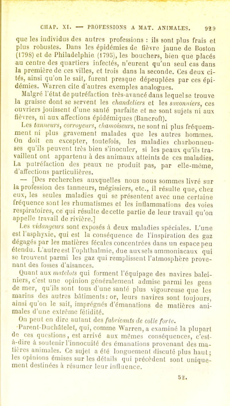 que les individus des autres professions : ils sont plus frais et plus robustes. Dans les épidémies de fièvre jaune de Boston (1798) et de Philadelphie (1795), les bouchers, bien que placés au centre des quartiers infectés, n'eurent qu'un seul cas dans la première de ces villes, et trois dans la seconde. Ces deux ci- tés, ainsi qu'on le sait, furent presque dépeuplées par ces épi- démies. Warren cite d'autres exemples analogues. Malgré l'état de putréfaction très-avancé dans lequel se trouve la graisse dont se servent les chandeliers et les savonniers, ces ouvriers jouissent d'une sanlé parfaite et ne sont sujets ni aux fièvres, ni aux affections épidémiques (Bancrofl). Les tanneurs, corroyeurs, chamoiseurs, ne sont ni plus fréquem- ment ni plus gravement malades que les autres hommes. On doit en excepter, toutefois, les maladies charbonneu- ses qu'ils peuvent très bien s'inoculer, si les peaux qu'ils tra- vaillent ont appartenu à des animaux atteints de ces maladies. La putréfaction des peaux ne produit pas, par elle-même, d'affections particulières. — [Des recherches auxquelles nous nous sommes livré sur la profession des tanneurs, mégissiers, etc., il résulte que, chez eux, les seules maladies qui se présentent avec une certaine fréquence sont les rhumatismes et les inflammations des voies respiratoires, ce qui résulte de cette partie de leur travail qu'on appelle travail de rivière.] Les vidangeurs sont exposés à deux maladies spéciales. L'une est l'asphyxie, qui est la conséquence de l'inspiration des gaz dégagés par les matières fécales concentrées dans un espace peu étendu. L'autreest l'oplithalmie, due auxsels ammoniacaux qui se trouvent parmi les gaz qui remplissent l'atmosphère prove- nant des fosses d'aisances. Quant aux matelots qui forment l'équipage des navires balei- niers, c'est une opinion généralement admise parmi les gens de mer, qu'ils sont tous d'une sanlé plus vigoureuse que les marins des autres bâtiments : or, leurs navires sont toujours, ainsi qu'on le sait, imprégnés d'émanations de matières ani- males d'une extrême fétidité. On peut en dire autant des fabricants de colle forte. Parenl-Duchalelet, qui, comme Warren, a examiné la plupart de ces questions, est arrivé aux mêmes conséquences, c'est- à-dire à sou tenir l'innocuité des émanations provenant des ma- tières animales. Ce sujet a été longuement discuté plus haut • les opinions émises sur les détails qui précèdent sont unique- ment destinées à résumer leur influence.