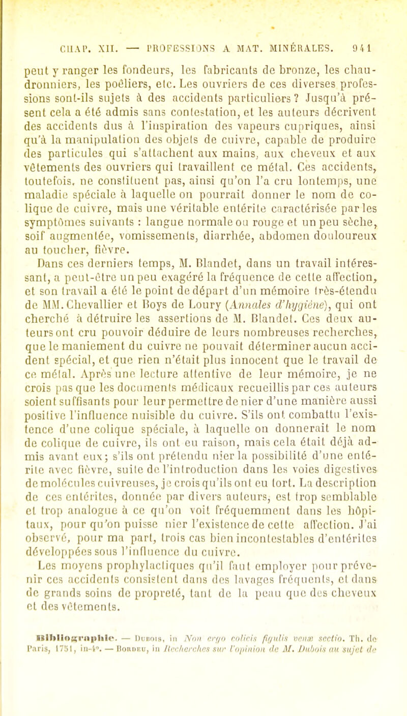 peut y ranger les fondeurs, les fabricants de bronze, les chau- dronniers, les poêliers, elc. Les ouvriers de ces diverses profes- sions sont-ils sujets à des accidents particuliers? Jusqu'à pré- sent cela a été admis sans contestation, et les auteurs décrivent des accidents dus à l'inspiration des vapeurs cupriques, ainsi qu'à la manipulation des objets de cuivre, capable de produire des particules qui s'attachent aux mains, aux cheveux et aux vêtements des ouvriers qui travaillent ce métal. Ces accidents, toutefois, ne conslituent pas, ainsi qu'on l'a cru lontemps, une maladie spéciale à laquelle on pourrait donner le nom de co- lique de cuivre, mais une véritable entérite caractérisée parles symptômes suivants : langue normale ou rouge et un peu sèche, soif augmentée, vomissements, diarrhée, abdomen douloureux au toucber, fièvre. Dans ces derniers temps, M. Blandet, dans un travail intéres- sant, a peut-être un peu exagéré la fréquence de cette affection, et son travail a été le point de départ d'un mémoire Irès-étendu de MM. Chevallier et Boys de Loury (Annales d'hygiène), qui ont cherché à détruire les assertions de M. Blandet. Ces deux au- teurs ont cru pouvoir déduire de leurs nombreuses recherches, que le maniement du cuivre ne pouvait déterminer aucun acci- dent spécial, et que rien n'était plus innocent que le travail de ce mêlai. Après une lecture attentive de leur mémoire, je ne crois pas que les documents médicaux recueillis par ces auteurs soient suffisants pour leur permettre de nier d'une manière aussi positive l'influence nuisible du cuivre. S'ils ont combattu l'exis- tence d'une colique spéciale, à laquelle on donnerait le nom de colique de cuivre, ils ont eu raison, mais cela était déjà ad- mis avant eux; s'ils ont prétendu nier la possibilité d'une enté- rite avec fièvre, suite de l'introduction dans les voies digostives de molécules cuivreuses, je crois qu'ils ont eu (ort. La description de ces entérites, donnée par divers auteurs, est trop semblable et trop analogue à ce qu'on voit fréquemment dans les hôpi- taux, pour qu'on puisse nier l'existence de cette affection. J'ai observé, pour ma part, trois cas bien incontestables d'entérites développées sous l'influence du cuivre. Les moyens prophylactiques qu'il faut employer pour préve- nir ces accidents consistent dans des lavages fréquents, cl dans de grands soins de propreté, tant de la peau que des cheveux et des vêtements. KibHosrnitliH». — Dubois, in Non eryo colieis figulis veiw sectio. Th. do Paris, 1751, in-i. — Bordeu, in liecherches sur l'opinion de M- Dubois au su ici. de