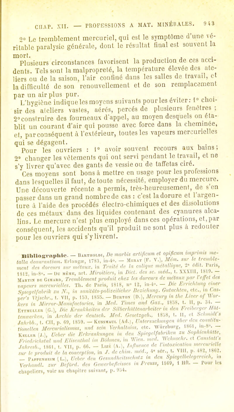 <>° Le tremblement mercuriel, qui est le symptôme d'une vé- ritable paralysie générale, dont le résultat final est souvent la mort. j Plusieurs circonstances favorisent la production de ces acci- dents. Tels sont la malpropreté, la température élevée des ate- liers ou de la saison, l'air confiné dans les salles de travail, et la difficulté de son renouvellement et de son remplacement par un air plus pur. . L'nygiène indique les moyens suivants pou ries éviter: 1° choi- sir des ateliers vastes, aérés, percés de plusieurs fenêtres ; 2°construire des fourneaux d'appel, au moyen desquels on éta- blit un courant d'air qui pousse avec force dans la cheminée, et, par conséquent à l'extérieur, toutes les vapeurs mercurielles qui se dégagent. . Pour les ouvriers : 1° avoir souvent recours aux bains ; 2° changer les vêtements qui ont servi pendant le travail, et ne s'y livrer qu'avec des gants de vessie ou de taffetas ciré. Ces moyens sont bons à mettre en usage pour les professions dans lesquelles il faut, de toute nécessité, employer du mercure. Une découverte récente a permis, très-heureusement, de s'en passer dans un grand nombre de cas : c'est la dorure et l'argen- ture à l'aide des procédés électro-chimiques et des dissolutions de ces métaux dans des liquides contenant des cyanures alca- lins. Le mercure n'est plus employé dans ces opérations, et,par conséquent, les accidents qu'il produit ne sont plus à redouter pour les ouvriers qui s'y livrent. BlMloeranhlc. - Bak-tooldi, De morbis artifieum et opificum imprimis me- talla deaurantium. Erlangee, 1783, in-4°. - Meiut (F- V.), Mém. sur le tremble- ment des doreurs sur métaux, in Traité de la colique métallique, 2» édit. 1 ans, 1812, in-8°. — Uu HâsiB, art. Miroitiers, in Dict. des se. méd., t. XXXIII, 1819. — Martin dp. Gimaiid, Tremblement produit chez les doreurs de métaux par l'effet des vapeurs mercurielles. Th. de Paris, 1818, n» 12, in-4». — Die Errichtung einer Spiegelfabrik su .Y., in sanitâls-poliseilicher Bexichung. Gutachten, etc., in < as- per's Vtjschr., t. VII, p. 153, 1855. — Buwtox (D.), Mercury in the Liver of Wor- feers in Mirror-Manufactories, in Med. Times and Ci:., 1858, t. il, p. — Ettiuhmi G.) />ir Krankheiten lier Silberhùtteiiarbeiter in dm Freiberger Hût- tenvier/cen, m Archiu der deutsch. Med. Gesetsgeb., 1858, t. II, et Schmidfs fahrbb., t. Cil, p. m, I8H9. — Kbssmàbl (Ad.), Untersuchungen ilber den constitu- tionelte'n Mercurialismus, und sein Verhaltniss, etc. Wiirzburg, 1801, in-8°. — Kkllbh (4.1 Ueber die Erkrankungen in dm Spiegelfabriken su Sopnien/iùtte, Friedriclistal und Elisenlhal im B0hm.cn, in Win,, med. Wchnschr. cl Canstatls Jahresb., 1861, t. vu, p. 86. - Lizg (A..), Tnfluence de l'intoxication mercunelle sur le produit de la conception, in /. de chim. méd.., 4« sér., t. VIII, p. 482, (862. _ p,u niibim (L.), Ueber dm Gesundlieitsschuts in dm Spiegelbelegereich, m Verlmndl. zur Ilefùrd. des Gewerbefleisses in Prcuss, 1869, 1 lift. - Cour les chapeliers, voir au chapitre suivant, p. 034.