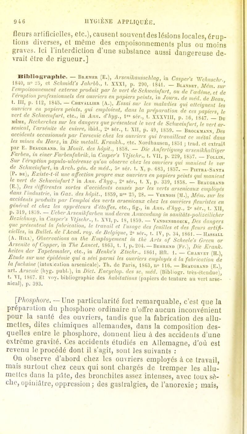 fleurs artificielles, etc.), causent souvent des lésions locales, érup- tions diverses, et même des empoisonnements plus ou'moins graves. Ici l'interdiction d'une substance aussi dangereuse de- vrait être de rigueur.] Bibliographie. — Biuemer (E.), Arsenikausschlag, in Casper's Wchmckr 1840, 11= 25, et Schmidfs Jahrbb., t. XXXI, p. 290, 1841. — Blandbt Mém sur l■empoisonnement externe produit par le vert de Schweinfurt, ou de l'œdème et de l'éruption professionnels des ouvriers en papiers peints, in Journ. de méd. de Beau, t. III, p. 112, 1845. — Cuevallieu (A.), Essai sur les maladies gui atteignent les ouvriers en papiers peints, qui emploient, dans la préparation de ces papiers le vert de Schweinfurt, etc., in Ann. d'hyg., 1 sér., t. XXXVIII, p. 56, 1847. — Du même, Recherches sur les dangers que présentent le vert de Schweinfurt le vert ar- senical, Varsénite de cuivre, ibid., 2» sér., t. XII, p. 49, 1S59. - Bhockmasn, Des accidents occasionnés par l'arsenic chez les ouvriers qui travaillent ce métal dans les mines du Harz, in Die meta.ll. Krankh., etc. Nordhausen, 1851 ; trad. et extrait par E. Beaugrand, in Mo nit. des hôpit., 1 858. — Die Anferligung arsenikhaltiger Farben, in einer Farbenfabrik, in Casper's Ytjsehr., t. VII. p. 229, 1857. — Follix, Sur l'éruption papulo-ulcéreuse qu'on observe chez les ouvriers qui manient le ver de Schweinfurt, in Arch. gén. de méd., 5= sér. t. X, p. 683, 1857. — Pietra-Santa (P. de), Existe-t-il une affection propre aux ouvriers en papiers peints qui manient le vert de Schweinfurt? in Ann. d'hyg., 2= sér., t. X, p. 339, 1858. — BeÀugbahd (E.), Des différentes sortes d'accidents causés par les verts arsenicaux employés dans l'industrie, in Gaz. des hôpit., 1S59, n°» 25, 28. — Vernois (41.), Mém. sur les accidents produits par l'emploi des verts arsenicaux chez les ouvriers fleuristes en général et chez les appréteurs d'étoffes, etc., fig., in Ann. d'hyg., 2e sér., t. XII, p. 319 1859. — UeberArsenikfarben undderen Anwcndung in sanitâts-polizeilicher Bcziehung, m Casper's Ytjsehr., t. XVI, p. 18, 1S59. - Vakden uroeck, Des dangers que présentent la fabrication, le travail et l'usage des feuilles et des fleurs artifi- cielles, m Dullet. de l'Acad. roy. de Belgique, 2 sér., t. IV, p. 34, 1861. — Hassall (A. HiLi.), Observations on the Employement in the Arts of Scheele's Grccn or Arsenite of Copper, in The Lancet, 1S63, t. I, p. 204. — Bemresd (Fr.), Die Erank- heiten der Tapetemaler, etc., in Henke's Ztschr., 1861, Hft. 1. — Ciiaryet (H.), Elude sur une épidémie qui a sévi parmi les ouvriers employés à la fabrication de' la fuchsine (intoxication arsenicale). Th. de Paris, 1863, n» 116. — Beaugraxd (E.), art. Arsenic (liyg. publ.), in Dict. Encyclop. des se. méd. (Bibliogr. Irès-éteuduc)' t. VI, IS67. Et voy. bibliographie des habitations (papiers de tenture au vert arse- nical), p. 393. [Phosphore. — Une particularité fort remarquable, c'est que la préparation du phospbore ordinaire n'offre aucun inconvénient pour la santé des ouvriers, tandis que la fabrication des allu- mettes, dites chimiques allemandes, dans la composition des- quelles entre le phosphore, donnent lieu à des accidents d'une extrême gravité. Ces accidents étudiés en Allemagne, d'où est revenu le procédé dont il s'agit, sont les suivants : On observe d'abord chez les ouvriers employés à ce travail, mais surtout chez ceux qui sont ebargés de tremper les allu- mettes dans la pAle, des bronchites assez intenses, avec toux sè- che, opiniâtre, oppression ; des gastralgies, de l'anorexie; mais,