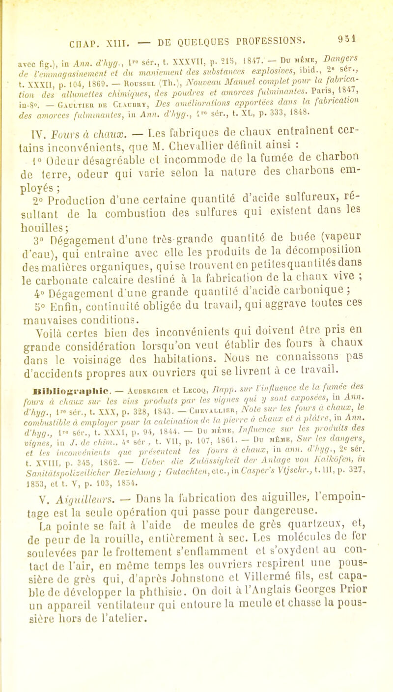 avec fig.}, in Ann. d'hyg., 1 sér., t. XXXVII, p. 215, 1847. - Du même Dangers de l'emmagasinement et du maniement des substances explosives, ioid., -6 ser., t. XXXU, p. 104, 1S69. — Roussel (Th.), Nouveau Manuel complet pour la fabrica- tion des allumettes chimiques, des poudres et amorces fulminantes. Pans, 1847, in-go. — Gaultier de Cxadbrt, Des améliorations apportées dans la fabrication des amorces fulminantes, in Ann. d'hyg., 1 sér., t. XL, p. 333, 1848. IV. Fours à chaux. — Les fabriques de chaux entraînent cer- tains inconvénients, que M. Chevallier définit ainsi : 1° Odeur désagréable et incommode de la fumée de charbon de terre, odeur qui varie selon la nature des charbons em- ployés ; 2° Production d'une certaine quantité d'acide sulfureux, ré- sultant de la combustion des sulfures qui existent dans les houilles; 3° Dégagement d'une très grande quantité de buée (vapeur d'eau), qui entraîne avec elle les produits de la décomposition des matières organiques, qui se trouvent en petites quantités dans le carbonate calcaire destiné à la fabrication de la chaux vive ; 4° Dégagement d'une grande quantité d'acide carbonique ; 5° Enfin, continuité obligée du travail, qui aggrave toutes ces mauvaises conditions. Voilà certes bien des inconvénients qui doivent être pris en grande considération lorsqu'on veut établir des fours à chaux dans le voisinage des habitations. Nous ne connaissons pas d'accidents propres aux ouvriers qui se livrent à ce travail. Bibliographie. — Aubeugieh et Lecoo, Rapp. sur l'influence de la fumée des fours a chaux sur les vins produits par les vignes qui y sont exposées, m Ann. d'hyg., I™ sér., t. XXX, p. 328, 1843. - Chevallier, Note sur les fours a choux le combustible » employer pour la calcinalion de la pierre a chaux et à. plâtre, m Ann. d'hya 1 sér. t. XXXI, p. 94, 1844. - Du même, Influence sur les produits des vignes, in ./. de chim.. 4- se,- . t. VII, p. 107, 1861. - Du même, Sur les dangers, ci les inconvénients que présentent les fours à chaux, in ann. d hyg., 2° sér. t. xviii. p. 345, 1862. — Ueber die Zulâssigkeit de,- Anlage von Kalkofen, m Sanitâtspoliseilicher Beziehung ; Gutachten, etc., in Casper's Vtjschr., t. III, p. 327, 1853, et t. V, p. 103, 1 Sol. V. Aiguilleurs. — Dans la fabrication des aiguilles, l'empoin- tage est la seule opération qui passe pour dangereuse. La pointe se fait à l'aide de meules de grès quartzeux, et, de peur de la rouille, entièrement à sec. Les molécules de fer soulevées par le frottement s'enflamment cl s'oxydent au con- tact de l'air, en même temps les ouvriers respirent une pous- sière do srès qui, d'après Johuslonc et Villermé fils, est capa- ble de développer la phthisic. On doit il l'Anglais C.corges Prior un appareil ventilateur qui entoure la meule et chasse la pous- sière hors de l'atelier.