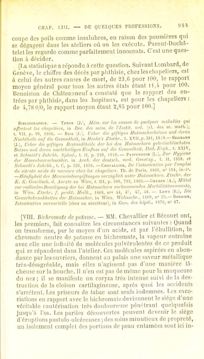 CIIAP. Mil. — DE QUELQUES PROFESSIONS. coupe des poils comme insalubres, en raison des poussières qui se dégagent dans les ateliers où on les exécute. Parent-DucM- telet les regarde comme parfaitement innocents. C'est une ques- tion à décider. [La statistique a répondu à cette question. Suivant Lombard, de Genève, le chiffre des décès par phthisie, chez les chapeliers, est à celui des autres causes de mort, de 23,6 pour 100, le rapport moyen général pour tous les autres états étant 11,4 pour 100. Benoislon de CMteauneuf a constaté que le rapport des^ en- trées par phthisie, dans les hôpitaux, est pour les chapeliers: de 4,78 0/0, le rapport moyen étant 2,83 pour 100.] Bibliographie. — Tc-tox (J.\ Mém. sur les causes de quelques maladies qui affectent les chapeliers, in Ilec. des mem. de l'Instit. net. (cl. des se. math.), t. VII, p. 98, 1806. — Reiz (J.), Ueber die giftigen Hutmacherbeizen und deren Nachtheile auf die Gesundheit, in Senke's Ztschr., t. XVII, p. 381, 1849.— BEnsiAtra (J.), Ueber die giftigen Bestandtheile der bei den Hutmachern gebrâuchliscfisten Beizen und deren nachiheiligen Einfluss auf die Gesundheit. Ibkl.Ergh., t. XXIV, et Schmidfs Jahrbb. Splmt., t. II, p. 249, 1848.— PArrusnEiM (L.), Zur Hygiène der Hasenhaarsciuieidcr, in Arch. der deutsch. med. Geselzg., t. II, 1858, et Schmidfs Jahrbb., t. C, p. 320, 1858. — Chevallier, De l'intoxication par l'emploi du nitrate acide de mercure chez les chapeliers. Th. de Paris, 1860, n 194, in-i°. —Hâufirjkeit der Mercurialvergiftungen verzûglich unter Hutmachern. Ztschr. der K. K. Gesellsch. d. Aerzte au Wien, t. III, p. 398, 792, 1860.— Cnunnn (A.), Mittel zurradicalenBesei'tigung der bei Hutmachern vor/commenden Morbilit&tsmomente, in Wien. Ztschr. f. pra/ct. Heillc, 1868, nos u, 4P, 47, 48. — Lewy (E.), Die Gewerbekrankheiten der Hutmacher, in Wien. Wchnschr., 1869, n- 25.— Bohdieb, Intoxication mercurielle (chez un sécréteur), in Gaz. des hôpit., 1870, n° 97. [VIII. Bichromate de votasse. — MM. Chevallier et Bécourt ont, les premiers, fait connaître les circonstances suivantes : Quand on transforme, par le moyen d'un acide, et par l'ébullition, le chromato neutre de potasse en bichromate, la vapeur entraîne avec elle une infinité de molécules pulvérulentes de ce produit qui se répandent dans l'atelier. Ces molécules aspirées en abon- dance par lesouvriers, donnent au palais une saveur métallique très-désagréable, mais elles n'agissent pas d'une manière lâ- cheuse sur la bouche. 11 n'en est pas de mûme pour la muqueuse du nez; il se manifeste un coryza très-intense suivi delà des- truction de la cloison cartilagineuse, après quoi les accidents s'arrêtent. Les priseurs de tabac sont seuls indemnes. Les exco- riations en rapport avec le bichromate deviennent le siège d'une véritable cautérisation très-douloureuse pénétrant quelquefois jusqu'à l'os. Les parties découvertes peuvent devenir le siège d'éruptionspustulo-ulcéreuses; des soins minutieux de propreté, un isolement complet des portions de peau entamées sont ici in-