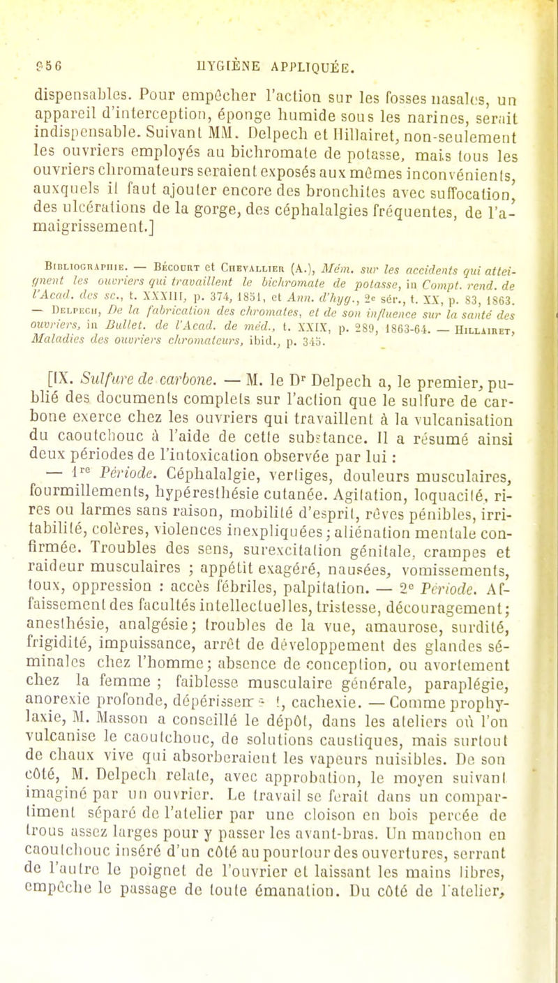 dispensables. Pour empêcher l'action sur les fosses nasales, un appareil d'interception, éponge humide sous les narines, serait indispensable. Suivant MM. Delpech et Hillairet, non-seulement les ouvriers employés au bichromate de potasse, mais tous les ouvriers chromateurs seraient exposés aux mûmes inconvénients auxquels il faut ajouter encore des bronchites avec suffocation^ des ulcérations de la gorge, des céphalalgies fréquentes, de l'a- maigrissement.] Bibliographie. — Bécodrt et Chevallier (A.), Mém. sur les accidents qui attei- gnent les ouvriers qui travaillent le bichromate de potasse, in Compt. rend, de l'Acad. des se., t. XXXI11, p. 374, 1851, et Ann. d'kyg., 2= sér., t. XX, p. 83, 1863. — Delpech, De la fabrication des chromâtes, et de son influence sur la santé des ouvriers, in Ballet, de l'Acad. de méd., t. XXIX, p. 2S9, 1863-64. — Hillairet, Maladies des ouvriers chromateurs, ib\d.t p. 343. [IX. Sulfure de carbone. — M. le Dr Delpech a, le premier, pu- blié des documents complets sur l'action que le sulfure de car- bone exerce chez les ouvriers qui travaillent à la vulcanisation du caoutchouc a l'aide de cette substance. Il a résumé ainsi deux périodes de l'intoxication observée par lui : — lre Période. Céphalalgie, vertiges, douleurs musculaires, fourmillements, hypéresthésie cutanée. Agitation, loquacité, ri- res ou larmes sans raison, mobilité d'esprit, rêves pénibles, irri- tabilité, colères, violences inexpliquées ; aliénation mentale con- firmée. Troubles des sens, surexcitation génitale, crampes et raideur musculaires ; appétit exagéré, nausées, vomissements, toux, oppression : accès fébriles, palpitation. — 2e Période. Af- faissement des facultés intellectuel les, tristesse, découragement; aneslhésie, analgésie; troubles de la vue, amaurose, surdité, frigidité, impuissance, arrêt de développement des glandes sé- minales chez l'homme; absence de conception, ou avortement chez la femme ; faiblesse musculaire générale, paraplégie, anorexie profonde, dépérisserr ■- !, cachexie. — Comme prophy- laxie, M. Masson a conseillé le dépôt, dans les ateliers où l'on vulcanise le caoutchouc, de solutions caustiques, mais surtout de chaux vive qui absorberaient les vapeurs nuisibles. De son côté, M. Delpech relate, avec approbation, le moyen suivant imaginé par un ouvrier. Le travail se ferait dans un compar- timent séparé de l'atelier par une cloison en bois percée de trous assez larges pour y passer les avant-bras. Un manchon en caoutchouc inséré d'un côté au pourtour des ouvertures, serrant de l'autre le poignet de l'ouvrier et laissant les mains libres, empêche le passage de toute émanation. Du côté de l'atelier,