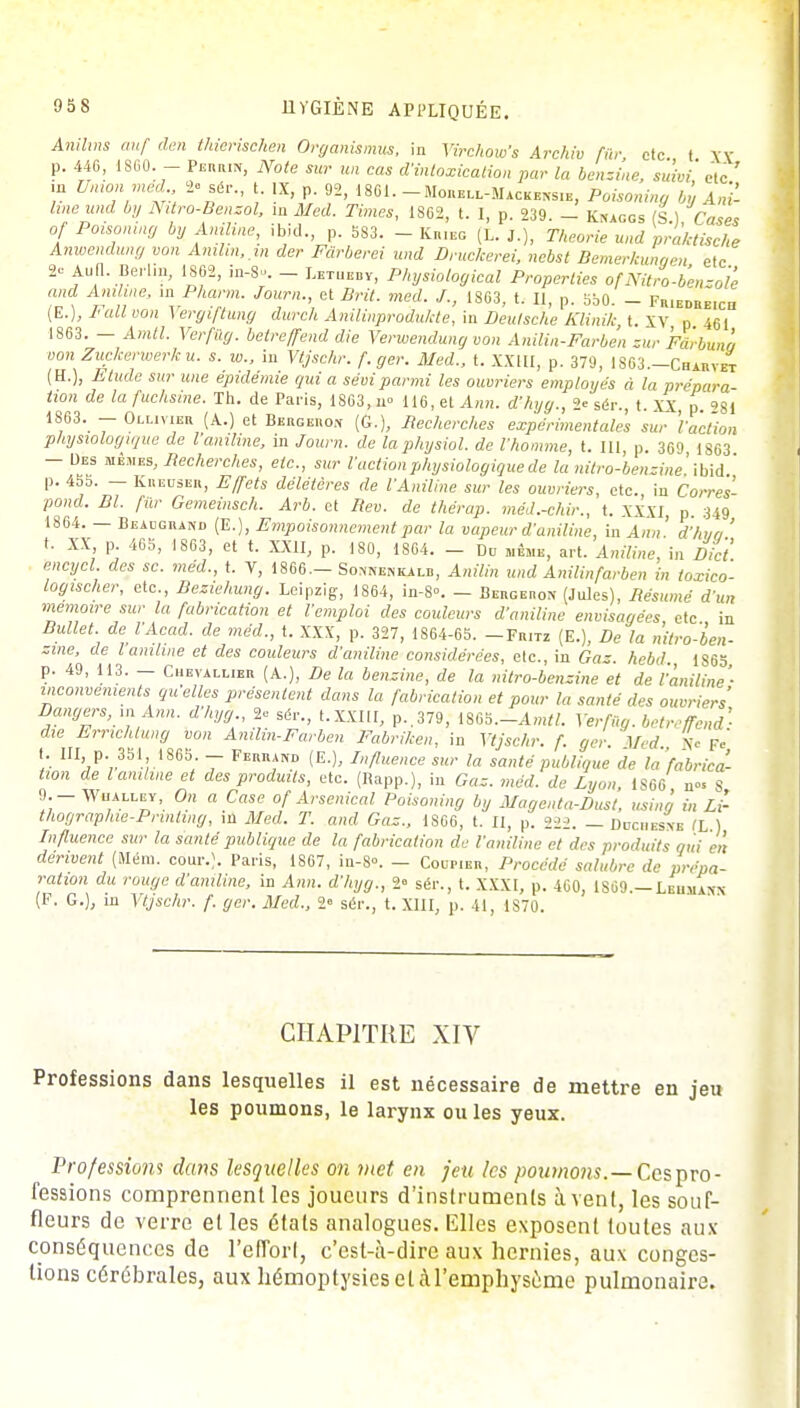 Anihns auf den tMerischen Organismus, in Virchow's Archiv fûr etc t XX p. 44G, 1SG0. - Perrin, Note sur un cas d'intoxication par la benzine, suivi' etc ' in Union méd 2-sér., t. IX, p. 92, 18.61. Morell-Mackensib, Poisoning by An'i- hne und by Nitro-Benzol, in Med. Times, 1862, t. I, p. 239. — Knaggs (S ) Cases of Poisoning by Aniline, ibid., p. 583. - Krieg (t. J.), Théorie und prakHsche Anwendung von Amlin, m der Fàrberei und Druckerei, nebst Bemerkungen etc 2- Aud. Berlin, 1802, in-8. - Letueby, Physiological Properties of Nitro-bensole and Aniline, m Pharm. Journ., et Brit. med. /., 1863, t. Il, p. 5b0. - Fr.edreich (E.), I-all von Vergiftung durch Anilinprodukte, in Deutsche Klinik t. XV p 461 1863. — Amtl. Verfûg. betreffend die Veruoendung von Anilin-Farbèn zur Féb-bunâ vonZuckerwerku. s. w., in Vtjschr. f.ger. Med., t. XXIII, p. 379, 1863—Chahvet (H.), Etude sur une épidémie qui a sévi parmi les ouvriers employés à la prépara tion de la fuchsine. Th. de Paris, 1863, n° 116, et Ann. d'hyg., 2e sér., t. XX p SI 1863. - Ollivier (A.) et Bergero* (G.), Recherches expérimentales sur Faction physiologique de l aniline, in Journ. de la physiol. de l'homme, t. III, p. 369 1863 - Des mêmes, Recherches, etc., sur l'action physiologique de la nttro-benzine,ibid ' p. 455. — Kreuser, Effets délétères de VAniline sur les ouvriers, etc. in Corres- pond. Bl. fûr Gemeinsch. Arb. et Rev. de thérap. méd.-chir., t. XXXI p. 349 1864. — Beaugrand (E.), Empoisonnement par la vapeur d'aniline, in Ann ' d'hva ' t. XX P 465, 1863, et t. XXII, p. 180, 1804. - Do même, art. Aniline, in Dict encycl. des se. méd., t. V, 1806— Somïenkalb, Anilin und Anilinfarben in toxico- logischer, etc., Beziehung. Leipzig, 1864, in-S°. - Bergeron (Jules), Résumé d'un mémoire sur la fabrication et l'emploi des couleurs d'aniline envisagées etc in Bullet. de l'Acad. de méd., t. XXX, p. 327, 1864-65. -Fritz (E.), De la nitro-ben- zine, de l aniline et des couleurs d'aniline considérées, etc., in Gaz. hebd 1S63 p. 49, 113. — Chevallier (A.), De la benzine, de la nitro-benzine et de l'aniline'- inconvénients quelles présentent dans la fabrication et pour la santé des ouvriers Dangers, m Ann. d'hyg., 2* ser., t.xxitl, p,379, im.-Amtl. Verfûg. betreffend' die Errichtung von Anilin-Farben Fabriken, in Vtjschr. f. ger Med Ne ?ô t. III, p. 351 1865. - Feuraiïd (E.), Influence sur la santé publique de la 'fabrica- tion de l aniline et des produits, etc. (Bapp.), in Gaz. med. de Lyon, IS6G n°* S 9.- WnALLEV, On a Case of Arsenical Poisoning by Magenta-Dust, usina in Li- thographie-Prinhng, in Med. T. and Gaz., 1866, t. Il, p. 222. — Dcciiesne IL ) Lifluence sur la santé publique de la fabrication de l'aniline et des produits qui en dérivent (Mém. cour.). Paris, 1867, iu-8°. — Coupier, Procédé salubre de prépa- ration du rouge d'aniline, in Ann. d'hyg., 2» sér., t. XXXI, p. 460, 1S69.— Lemiaxn (F. G.), in Vtjschr. f. ger. Med., 2° sér., t. XIII, p. 41, 1S70. CHAPITRE XIV Professions dans lesquelles il est nécessaire de mettre en jeu les poumons, le larynx ou les yeux. Professions dans lesquelles on met en feu les /wuwtw.—Cespro- fessions comprennent les joueurs d'instruments à vent, les souf- fleurs de verre elles états analogues. Elles exposent toutes aux conséquences de l'efTorl, c'est-à-dire aux hernies, aux conges- tions cérébrales, aux liémoptysies et à l'emphysème pulmonaire.