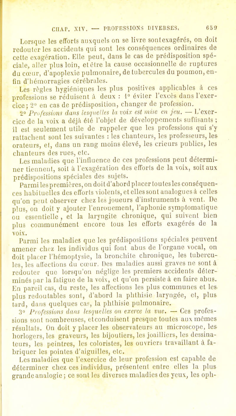 CHAP. XIV. — PROFESSIONS DIVERSES, 659 Lorsque les efforts auxquels on se livre sontexagérés, on doit redouter les accidents qui sont les conséquences ordinaires de cette exagération. Elle peut, dans le cas de prédisposition spé- ciale, aller plus loin, et être la cause occasionnelle de ruptures du cœur, d'apoplexie pulmonaire, de tubercules du poumon, en- fin d'hémorragies cérébrales. Les règles hygiéniques les plus positives applicables à ces professions se réduisent à deux : 1° éviter l'excùs dans l'exer- cice; 2° en cas de prédisposition, changer de profession. 1° Professions dans lesquelles la voix est mise en jeu. — L'exer- cice de la voix a déjà été l'objet de développements suffisants ; il est seulement utile de rappeler que les professions qui s'y rattachent sont les suivantes : les chanteurs, les professeurs, les- orateurs, et, dans un rang moins élevé, les erreurs publics, les chanteurs des rues, etc. Les maladies que l'influence de ces professions peut détermi- ner tiennent, soit à l'exagération des efforls de la voix, soit aux prédispositions spéciales des sujets. Parmi lespremicres, on doit d'abord placer loutesles conséquen- ces habi tuelles des efforts violen ts, et elles sont analogu es a celles qu'on peut observer chez les joueurs d'instruments à vent. De plus, on doit y ajouter l'enrouement, l'aphonie symptomatique ou essentielle , et la laryngite chronique, qui suivent bien plus communément encore tous les efforts exagérés de la voix. Parmi les maladieî que les prédispositions spéciales peuvent amener chez les individus qui font abus de l'organe vocal, on doit placer l'hémoptysie, la bronchite chronique, les tubercu- les, les affections du cœur. Des maladies aussi graves ne sont à redouter que lorsqu'on néglige les premiers accidents déter- minés par la fatigue de la voix, et qu'on persiste à en faire abus. En pareil cas, du reste, les affections les plus communes et les- plus redoutables sont, d'abord la phthisie laryngée, et, plus- tard, dans quelques cas, la phthisie pulmonaire. 3° Professions dans lesquelles on exerce la vue. — Ces profes- sions sont nombreuses, eteonduisent presque toutes aux mêmes résultats. On doit y placer les observateurs au microscope, les- horlogers, les graveurs, les bijoutiers, les joailliers, les dessina- teurs, les peintres, les coloristes, les ouvriers travaillant à fa- briquer les pointes d'aiguilles, etc. Les maladies que l'exercice de leur profession est capable de déterminer chez ces individus, présentent entre elles la plus grande analogie; ce sont les diverses maladies des yeux, les oph-