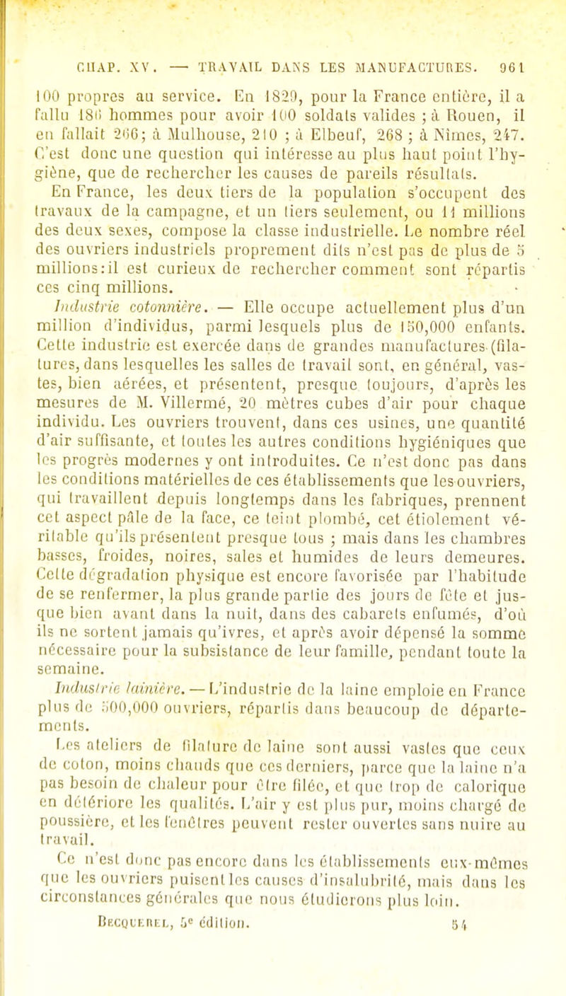 100 propres au service. En 182[), pour la France entière, il a fallu 18(> hommes pour avoir 100 soldais valides ; à Rouen, il en fallait 200; a Mulhouse, 210 ; à Elbeuf, 268 ; à Nîmes, 247. C'est donc une question qui intéresse au plus haut point l'hy- giène, que de rechercher les causes de pareils résultats. En France, les deux tiers de la population s'occupent des travaux de la campagne, et un tiers seulement, ou H millions des deux sexes, compose la classe industrielle. Le nombre réel des ouvriers industriels proprement dits n'est pas de plus de 5 millions.-il est curieux de rechercher comment sont repartis ces cinq millions. Industrie cdtonnière. — Elle occupe actuellement plus d'un million d'individus, parmi lesquels plus de 150,000 enfants. Cette industrie est exercée dans de grandes manufactures (fila- tures, dans lesquelles les salles de travail sont, en général, vas- tes, bien aérées, et présentent, presque toujours, d'après les mesures de M. Villermé, 20 mètres cubes d'air pour chaque individu. Les ouvriers trouvent, dans ces usines, une quantité d'air suffisante, et loutes les autres conditions hygiéniques que les progrès modernes y ont introduites. Ce n'est donc pas dans les conditions matérielles de ces établissements que lesouvriers, qui travaillent depuis longtemps dans les fabriques, prennent cet aspect pale de la face, ce teint plombé, cet étiolement vé- rilable qu'ils présentent presque tous ; mais dans les chambres basses, froides, noires, sales et humides de leurs demeures. Cette dégradalion physique est encore favorisée par l'habitude de se renfermer, la plus grande parlie des jours de fête et jus- que bien avant dans la nuit, dans des cabarets enfumés, d'où ils ne sortent jamais qu'ivres, et après avoir dépensé la somme nécessaire pour la subsistance de leur famille, pendant toute la semaine. Industrie lainière. — L'industrie de la laine emploie en France plus de .',00,000 ouvriers, répartis dans beaucoup de départe- ments. Les ateliers de filalure de laine sont aussi vastes que ceux de coton, moins chauds que ces derniers, parce que la laine n'a pas besoin de chaleur pour être filée, et que trop de calorique en détériore les qualités. L'air y est plus pur, moins chargé de poussière, et les fenêtres peuvent rester ouvertes sans nuire au travail. Ce n'est donc pas encore dans les établissements eux-mêmes que lesouvriers puisent les causes d'insalubrité, mais dans les circonstances générales que nous étudierons plus loin. Becquerel, 5e édition. 5 4