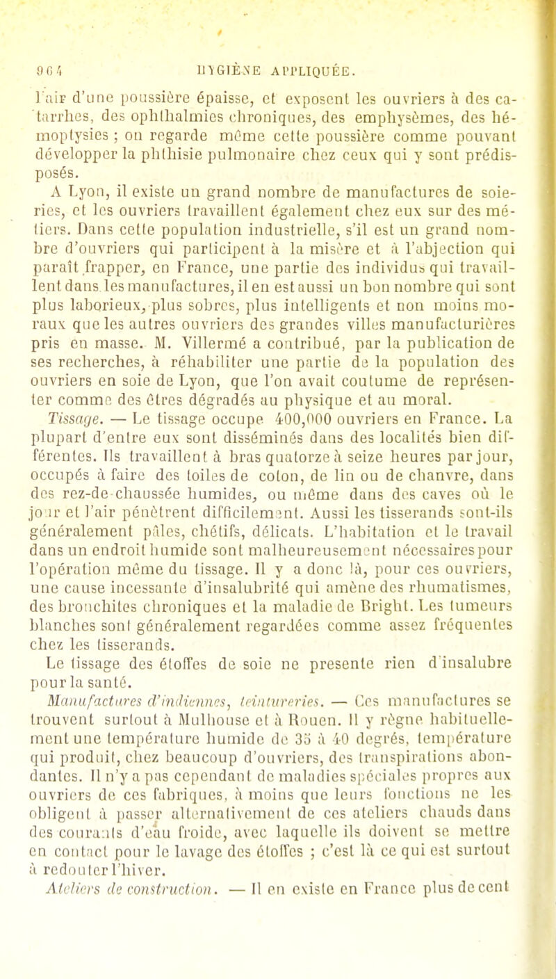 l'air d'une poussière épaisse, et exposent les ouvriers à des ca- tarrhes, des ophthalmies chroniques, des emphysèmes, des hé- moptysies ; ou regarde même cette poussière comme pouvant développer la phlhisie pulmonaire chez ceux qui y sont prédis- posés. A Lyon, il existe un grand nombre de manufactures de soie- ries, et les ouvriers travaillent également chez eux sur des mé- tiers. Dans cette population industrielle, s'il est un grand nom- bre d'ouvriers qui participent à la misère et à l'abjection qui paraît frapper, en France, une partie des individus qui travail- lent dans les manufactures, il en est aussi un bon nombre qui sont plus laborieux, plus sobres, plus intelligents et non moins mo- raux que les autres ouvriers des grandes villes manufacturières pris en masse. M. Villermé a contribué, par la publication de ses recherches, à réhabiliter une partie de la population des ouvriers en soie de Lyon, que l'on avait coutume de représen- ter comme des êtres dégradés au physique et au moral. Tissage. — Le tissage occupe 400,000 ouvriers en France. La plupart d'entre eux sont disséminés dans des localités bien dif- férentes. Ils travaillent à bras quatorze à seize heures par jour, occupés à faire des toiles de coton, de lin ou de chanvre, dans des rez-de chaussée humides, ou même dans des caves où le jour et l'air pénètrent difficilement. Aussi les tisserands sont-ils généralement pâles, chétifs, délicats. L'habitation et le travail dans un endroit humide sont malheureusement nécessaires pour l'opération même du lissage. Il y a donc !à, pour ces ouvriers, une cause incessante d'insalubrité qui amène des rhumatismes, des bronchites chroniques et la maladie de Brighl. Les tumeurs blanches sont généralement regardées comme assez fréquentes chez les tisserands. Le lissage des étoffes de soie ne présente rien d'insalubre pour la santé. Manufactures d'indiennes, teintureries. — Ces manufactures se trouvent surtout à Mulhouse et à Rouen. Il y règne habituelle- ment une température humide de 35 à 40 degrés, température qui produit, chez beaucoup d'ouvriers, des transpirations abon- dantes. Il n'y a pas cependant de maladies spéciales propres aux ouvriers de ces fabriques, à moins que leurs fonctions ne les obligent à passer alternativement de ces ateliers chauds dans des courants d'eau froide, avec laquelle ils doivent se mettre en contact pour le lavage des étoffes ; c'est là ce qui est surtout ù redouter l'hiver. Ateliers de construction. — 11 en existe en France plus décent